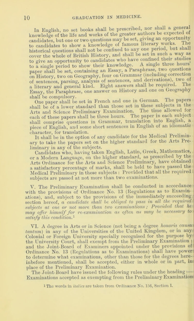 In English, no set books shall be prescribed, nor shall a general knowledge of the life and works of the greater authors be expected of candidates, but one or two questions may be set, giving an opportunity to candidates to show a knowledge of famous literary works, ihe historical (luestions shall not be confined to any one period but shall cover the whole of British History, and shall be set in such a way as to give an opportunity to candidates who have confined their studies to a single period to show their knowledge. A single three hoiiis paper shall be set, containing an Essay, a Paraphrase, two questions on History, two on Geography, four on Grammar (including correction of sentences, parsing, analysis of sentences, and derivations), two o a literary and general kind. Eight answers shall be reqimed. i e Essay, the Paraphrase, one answer on History and one on Geography shall be compulsory. One paper shall be set in French and one in German, ilie papers shall be of a lower standard than those set in these subjects in the Arts and Science Preliminary Examination. Ihe time allowed loi each of these papers shall be three hours. The paper in ea^h subject shall comprise questions in Grammar, translation into English, a piece of English, and some short sentences in English of an idiomatic character, for translation. . It shall be in the option of any candidate for the Medical Prelimin- ary to take the papers set on the higher standard for the Arts Pre- liminary in any of the subjects. _ _ . Candidates w'ho, having taken English, Latin, Greek, ^lathematics, or a Modern Language, on the higher standard, as prescribed by the Arts Ordinance for the Arts and Science Preliminary, have obtained a satisfactory percentage of marks, shall be held to have passed the Medical Preliminary in these subjects ; Provided that all the required. subjects are passed at not more than two examinations. V. The Preliminary Examination shall be conducted in accordance with the provisions of Ordinance No. 13 (Regulations as to Examin- ations), and, subject to the provisions of the immediately succeeding, section hereof, a candidate shall he ohli(/ed to pass in all the required subjects at one or not more than tico examinations; Provided that he may offer himself for re-examination as often as may he necessary to satisfy this condition^ VI. A degree in Arts or in Science (not being a degree hono7’is catisa tantimi) in any of the Universities of the United Kingdom, or in any^ Colonial or Foreign University specially recognised for the purpose by the University Court, shall exempt from the Preliminary Examination ; and the Joint-Board of Examiners appointed under the provisions of Ordinance No. 13 (Regulations as to Examinations) shall have power to determine what examinations, other th.an those for the degrees here- inbefore mentioned, shall be accepted, either in whole or in part, in place of the Preliminary Examination. The Joint-Board have issued the following rules under the heading ;— Examinations accepted as exempting from the Preliminary Examination 1 The words in italics are taken from Ordinance No. 156, Section I.