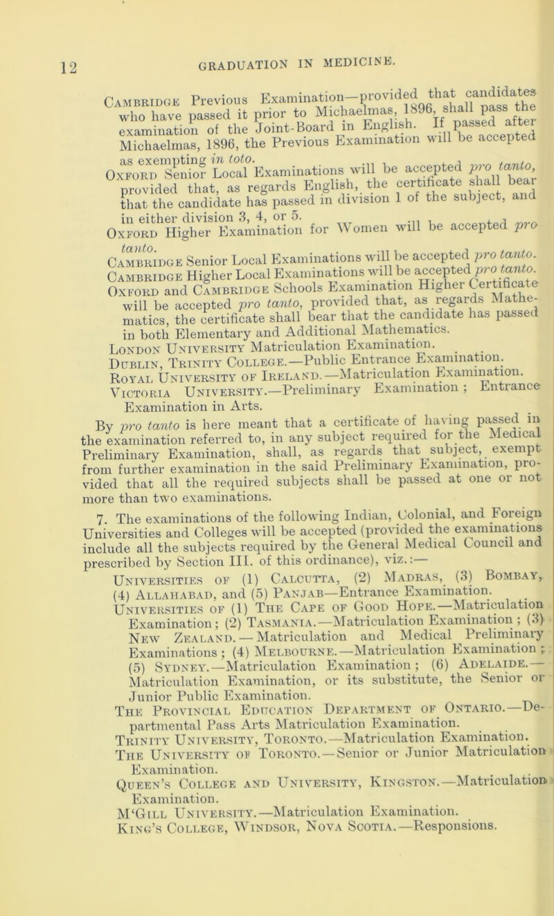 Cambridge Previous Examination-provided that who have passed it prior to Michaelmas, 1896, shall pass “e examiuatiou of the Joint-Board in English. Michaelmas, 1896, the Previous Examination will be accepte Oj^oMrSeMof Lola?’Examinations will be accepted pro tanto, provided that, as regards English, the that the candidate has passed in division 1 of the subject, and for Women niU be accepted ^ro CAMBRniGE Senior Local Examinations will be accepted pro tanto Cambridge Higher Local Examinations will be accepted pro -ianto Oxford and Cambridge Schools Examination Higher Certificate will be accepted pro tanto, provided that, as regards Mathe- matics, the certificate shall bear that the candidate has passed in both Elementary and Additional ^latheniatics. London University Matriculation Examination. Dublin, Trinity College.—Public Entrance Exauunatiou. Royal University of Irela.nd.—Matriculation Examination. Victoria University.—Preliminary Examination ; Entrance Examination in Arts. By pro tanto is here meant that a certificate of ha\ ing P‘l|Ssed in the examination referred to, in any subject required for the Medical Preliminary Examination, shall, as regards that subject, exempt from further examination in the said Preliminary Examination, pro- vided that all the required subjects shall be passed at one or not more than two examinations. 7. The examinations of the following Indian, tmlonial, and Foreign Universities and Colleges will be accepted (provided the examinations include all the subjects required by the General Medical Council and prescribed by Section 111. of this ordinance), viz.: Universities of (1) Calcutta, (2) Madras, (3) Bombay, (4) Allahabad, and (5) P.anjab—Entrance Examination. Universities of (1) The Cape of Good Hope.—Matriculation Examination; (2) T.\smania.-—^latriculation Examination; (3)' New Zealand. — Matriculation and Medical Preliminary Examinations; (4) Melbourne.—Matriculation Examination; (5) Sydney.—Matriculation Examination; (6) Adelaide.— Matriculation Examination, or its substitute, the Senior or Junior Public Examination. The Provincial Education Department of Ontario.—De- partmental Pass Arts Matriculation Examination. Trinity University, Toronto.—Matriculation Examination. The University of Toronto. —Senior or Junior Matriculation j Examination. Queen’s College and University, Kingston.—Matriculations Examination. M‘Gill University.—Matriculation Examination. King’s College, Windsor, Nova Scotia.—Responsions.