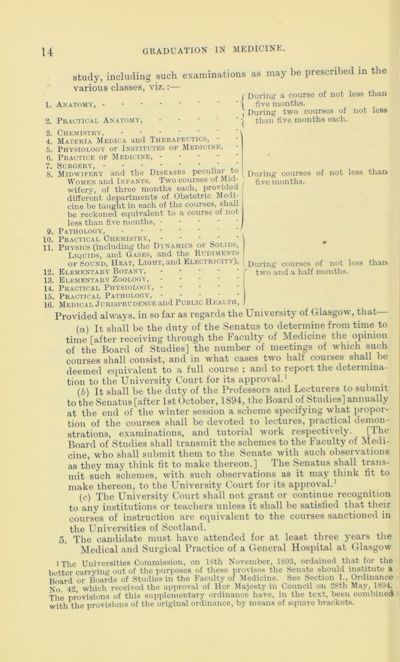 study, includiug such examinations as may be prescribed in the various classes, viz.:— 1. Anatomy, I During a course of not less than { five months. , During two courses of not less than five months each. \ During courses five months. of not less than I During courses of not loss r two and a half months. thai> Practical Anatomy, - - - ■ Chkmistky, - ■ ■ • ■ ■ Materia Medica and Therapeutics, Physiology or Institutes oe Medicine, Practice of Medicine, . - - - Surgery 8. Midwifery and the Diseases peculiar to Women and Infants. Two courses of Mid- wifory, of three months each, provided different departments of Obstetric Medi- cine be taught in each of the courses, shall be reckoned equivalent to a course of not less than five months, 9. Pathology, 10. Practical Chemistry, - - - ■ 11. Physics (including the Dyna.mics of Solids, Liquids, and Gases, and the Rudiments OF Sound, Heat, Light, and Electricity), 12. Elementary Botany, . - - - - 13. Elementary Zoology, I 14. Practical Physiolooy, 15. Practical Pathology, - ■ - - 16. Medical Jurisprudence and Public Health, / Provided always, in so far as regards the University of Glasgow, that (a) It shall be the duty of the Senatus to determine from time to time [after receiving through the Faculty of Medicine the opinion of the Board of Studies] the number of meetings of which such courses shall consist, and in what cases two half courses shall be deemed equivalent to a full course ; and to report the determina- tion to the University Court for its approval. ^ (b) It shall be the duty of the Professors and Lecturers to submit to the Senatus [after 1st October, 1894, the Board of Studies] annually at the end of the winter session a scheme specifying what propor- tion of the courses shall be devoted to lectures, practical demon- strations, examinations, and tutorial work respectii ely. [The Board of Studies shall transmit the schemes to the Faculty of Medi- cine, who shall submit them to the Senate with such observations as they may think lit to make thereon.] The Senatus shall trans- mit such schemes, with such observations as it may think fit to make thereon, to the University Court for its approval.' (c) The University Court shall not grant or continue recognition to any institutions or teachers unless it shall be satisfied that their courses of instruction are equivalent to the courses sanctioned in the Universities of Scotland. 5. The candidate must have attended for at least three years the Medical and Surgical Practice of a General Hospital at Glasgow iThe Universities Commission, on 18th November, 1803, ordained that for the better carrying out of the purposes of these provisos the Senate should institute a Board or Boards of Studies in the Faculty of Medicine. See Section L, Ordinance No 42 which received the approval of Her Majesty in Council on 2Sth May, 1894. The provisions of this .supplementary ordinance have, in the text, been combined > with the provisions of the original ordinance, by means of square brackets.
