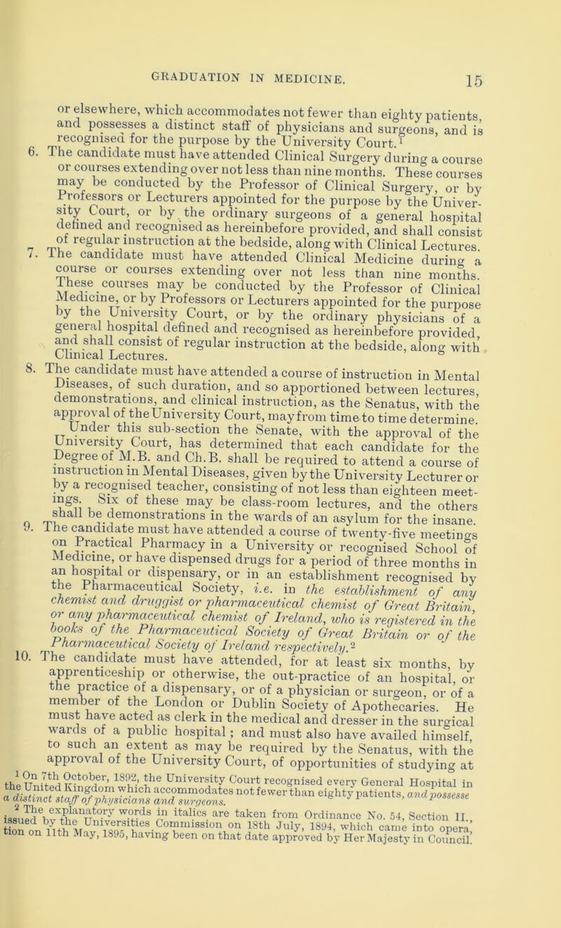 6. 7. 8. or elsewhere, which accommodates not fewer than eighty patients and possesses a distinct staff of physicians and surgeons, and is recognisen for the purpose by the University Court. ^ 1 he candidate must have attended Clinical Surgery during a course or courses extending over not less than nine months. These courses may be conducted by the Professor of Clinical Surgery, or bv Professors or Lecturers appointed for the purpose by the Univer- sity Court, or by the ordinary surgeons of a general hospital dehned and recognised as hereinbefore provided, and shall consist of regular instruction at the bedside, along with Clinical Lectures ihe candidate must have attended Clinical Medicine during a course or courses extending over not less than nine mondis I hese courses may be conducted by the Professor of Clinicai Medicine, or by Professors or Lecturers appointed for the purpose by the University Court, or by the ordinary physicians of a general hospital defined and recognised as hereinbefore provided and shall consist of regular instruction at the bedside, along with Clinical Lectures. The candidate must have attended a course of instruction in Mental Diseases, of such duration, and so apportioned between lectures demonstrations and clinical instruction, as the Senatus, with the approval of theUniversity Court, mayfrom timeto time determine. Under thw sub-section the Senate, with the approval of the University Court, has determined that each candidate for the Depee of M.B and Ch.B. shall be required to attend a course of instruction in Mental Diseases, given by the University Lecturer or by a recognised teacher, consisting of not less than eighteen meet- 1 ^these may be class-room lectures, and the others shall be demonstrations in the wards of an asylum for the insane Ihe candidate must have attended a course of twentv-five meetinc^s on Practical Pharmacy in a University or recognised School of Medicine, or have dispensed drugs for a period of three months in an h^pital or dispensary, or in an establishment recognised by the Pharmaceutical Society, i.e. in the estahlishment of any chemist and drnrjgist or pharmaceutical chemist of Great Britain or any phapnaceutical chemist of Ireland, who is registered in the books of the Pharmaceutical Society of Great Britain or of the rhai maceutical Society oj Ireland respectively. ~ The candidate must have attended, for at least six months by apprenticeship or otherwise, the out-practice of an hospital, or the practice of a dispensary, or of a physician or surgeon, or of a member of the London or Dublin Society of Apothecaries. He must have acted as clerk in the medical and dresser in the surgical wards of a public hospital; and must also have availed himself to such an extent as may be required by the Senatus, with the approval of the University Court, of opportunities of studying at thlriniVta I*'® University Court recognised every General Hospital in the United Kingdom which accommodates not fewer than eighty patients and a d^txnct staff of physicians and suryeons. ^ ^ patients, andpossesse i^ak®n from Ordinance No. 54, Section 11. tioron^Hh into opera! n 11th May, 1895, having been on that date approved by Her Majesty in Council. 9. 10.