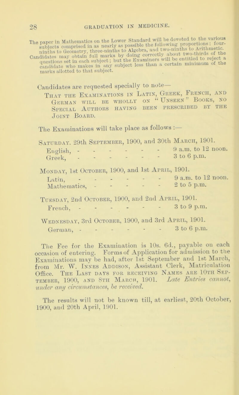 The naner in Mathematics on the Lower Standard will be devoted to the s comprised in as nearly as possible the ninths to Geometry, three-ninths to Algebra, Candidates may obtain full marks by doing ““‘‘‘’““''I-' onestions set in each subject; but the Examiners will be entitled to ^ SJbite who makes in any subject less than a certain minimum of the marks allotted to that subject. (.'amlidates are requested specially to note That the Examinations in L.atin, Greek, French, and German will be wholly on “ Unseen Books, no Special Authors having been prescribed by the Joist Board. The Exaiuinations will take place as follows ; Saturday. 29th September, 1900, and 30tli March, 1901. Englisli, ------ 9 a.ra. to 12 noon. Greek, ------ 3 to 6 p.ni. Monday, 1st October, 1900, and 1st April, 1901. Latin ------ 9 a.m. to 12 noon. Matliernatics, - - - - - 2 to 5 p.ni. Tuesday, 2nd October, 1900, and 2nd April, 1901. French, 3 to 9 p.ni. Wednesday, 3rd October, 1900, and 3rd April, 1901. German, - - - - ■ - 3 to 6 p.in. The Fee for the Examination is 10s. 6d., payable on each occasion of entering. Forms of Application for admission to the Examinations may lie had, after 1st September and 1st March, from Mr. W. Innes Addison, Assistant Clerk, Matriculation Office. The Last days for. receiving Names are 10th Sep- tember, 1900, AND 8th March, 1901. Late Entries cannot, under any circumstances, he received. The results will not be known till, at earliest, 20th October, 1900, and 20th April, 1901.