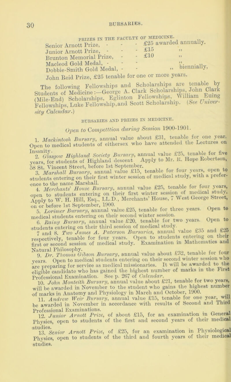 PIUZES IN THE FACULTY OF MEDICINE. Senior Arnott Prize, - - - awarded annually. Junior Arnott Prize, - ■ ' ” Brunton Memorial Prize, - - n Macleod Gold Medal, - - - Ki(,nninllv Dobbie-Smith Gold Medal, - ■ bienniallj, John Held Prize, £25 tenable for one or more years. The following Fellowships and Scholarships are tenable by Students of MedicineGeorge A. Clark Euhic (Mile-End) Scholarships, Eghnton 1'ellowshhis. Fellowships, Luke Fellowship,and Scott Scholaiship. (See I niter Hity Calendar.) BUHS.ARIES -AND PRIZES IN MEDICINE. Open to Compjetition duriwj Session 1900-1901. 1. iMackintosh Bursary, annual value about €31, Open to medical students of eithersex who have attended the Lectuies on ^t^Glasgoiv Highland Society Bursary, annual value years, for students of Highland descent Apply to Jlr. i^. Hope Kobertoon, 58 St Vincent Street, before 1st September. , , x 3. Marshall Bursary, annual value £15, tenable for four years, open to students entering on their first winter session of medical study, with a pieter- ence to the name Marshall. , , - r 4. Merchants' House Bursary, annual value £25, tenable for four years, Apply To w!Tl. Hili, Esq.^LL-D., Merchants’ House, on or before 1st September, 1900. 5. Lorimer Bursary, annual value £2o, tenable for three \ears. medical students entering on their second winter session. 6. Rainy Bursary, annual value £20, tenable for two years, students entering on their third session of medical study. 7 and 8. Two James A. Paterson Bursaries, annual value £3o and respectively, tenable for four years. Opeii to students ejitenng to students entering on their first winter session of medical study. IVest George Street, Open to Open to on £26 their Examination in Mathematics and first or second session of medical study. Dr. I’hovias Gibson Bursary, annual value about £.32, tenable for four years. Open to medical students entering on their second winter session who are preparing for service as medical missionaries. It will be awarded to the eligible candidate who has gained the highest number of marks in the First Professional Examination. See p. 267 of Calendar. 10. John Monteith Bursary, annual value about £21, tenable for two years, will be awarded in November to the student who gains the highest number of marks in Anatomy and Physiology in March and October, 1900. 11. Andrew IPen’ Bursary, annual value £15, tenable for one year, w-m be awarded in November in accordance wdth results of Second and Third Professional Examinations. . . . i 12. Junior Arnott Prize, of about £15, for an examination in General Physics, open to students of the first and second years of their medical Senior Arnott Prize, of £25, for an examination in Physiological Physics, open to students of the third and fourth years of their medical studies.