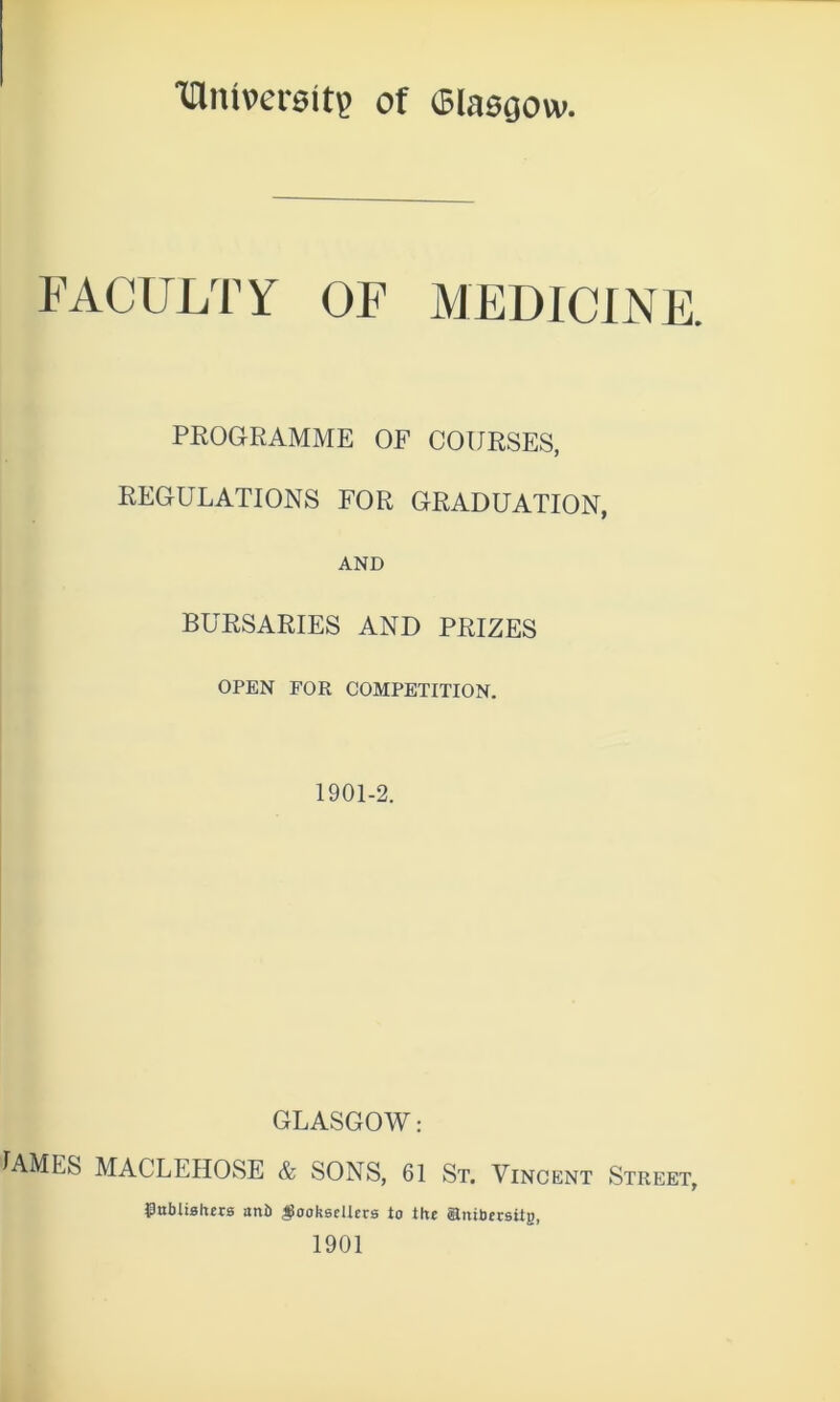 Iflitiversit? of (Blasgow. FACULTY OF MEDICINE. PROGRAMME OF COURSES, REGULATIONS FOR GRADUATION, AND BURSARIES AND PRIZES OPEN FOR COMPETITION. 1901-2. GLASGOW: JAMES MACLEHOSE & SONS, 61 St. Vincent Street, publishers aub $oohsc!lcrs to the attibersitg, 1901