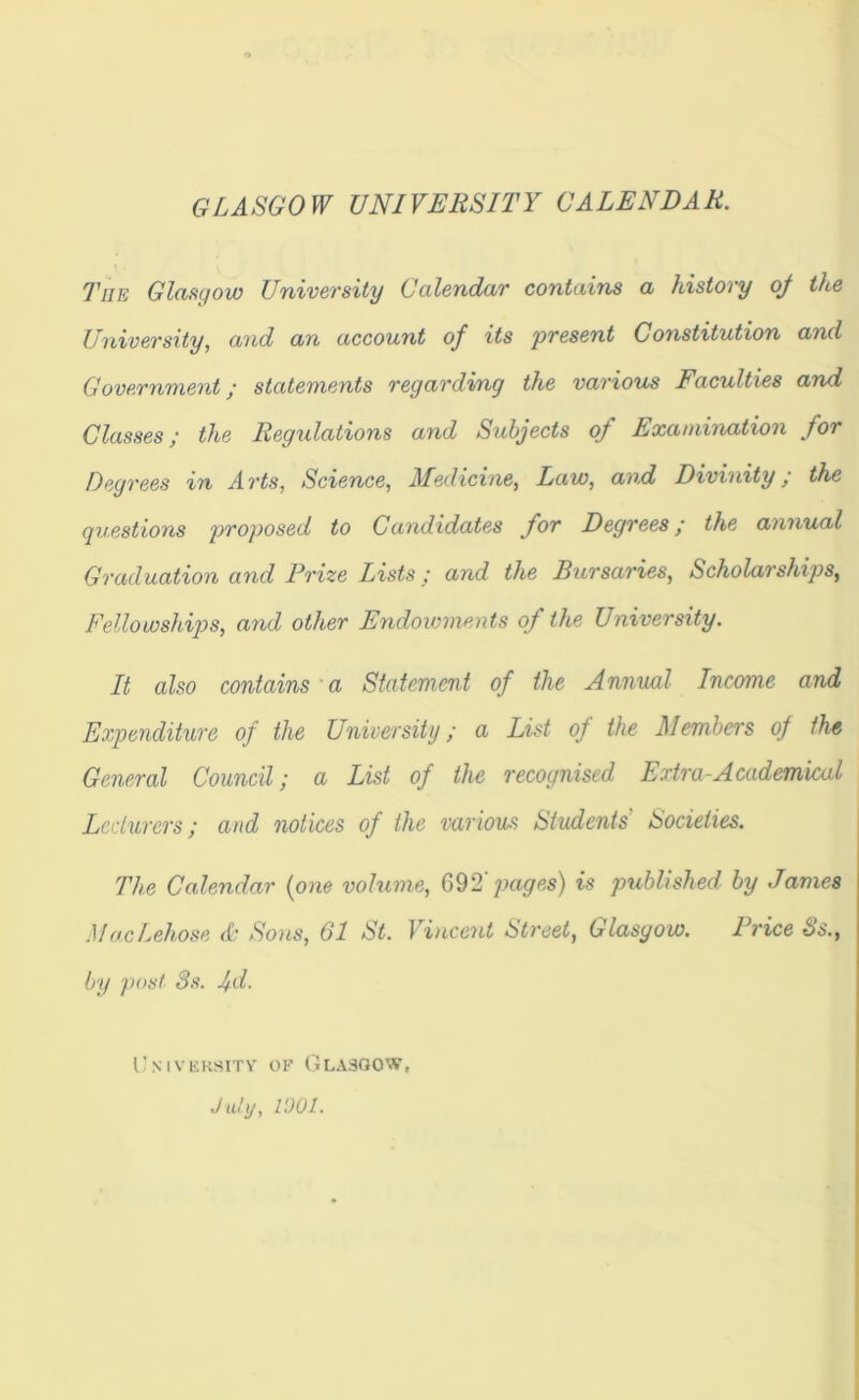 GLASGOW UNIVERSITY CALENDAR. The Glasgow University Calendar contains a history of the University, and an account of its 'present Constitution and Government; statements regarding the various Faculties and Classes; the Regulations and Subjects of Examination for Degrees in Arts, Science, Medicine, Law, and Divinity; the questions proposed to Candidates for Degrees; the annual Graduation and Prize Lists ; and the Bursaries, Scholarships, Fellowships, and other Endowments of the University. It also contains a Statement of the Annual Income and Expenditure of the University; a List of the Members of the General Council; a List of the recognised Extra-Academical Lecturers; and notices of the various Students' Societies. The Calendar {one volume, 692 pages) is published by James MacLehose A Sons, 61 St. Vincent Street, Glasgow. Price 8s., by post 3s. fd- University of Glasgow, July, l'JOl.