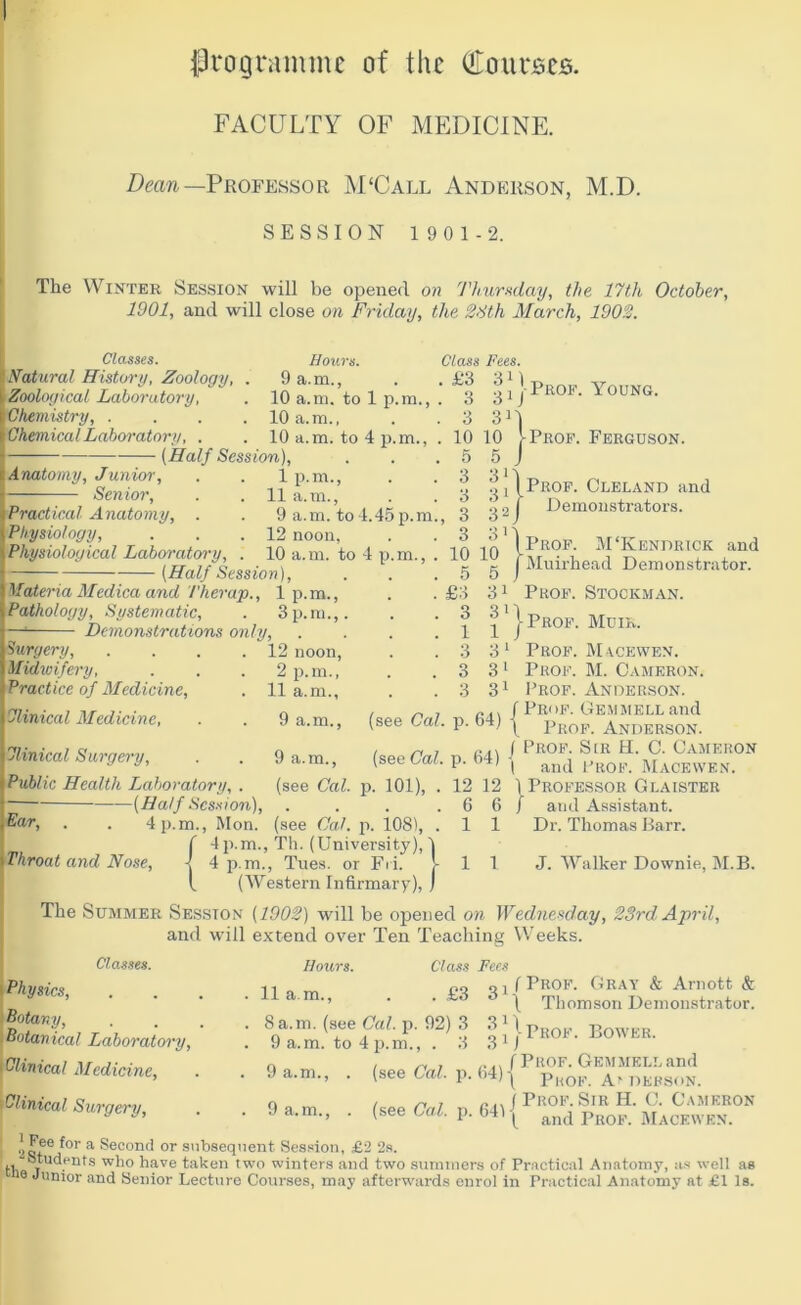 {programme of the (tou rises. FACULTY OF MEDICINE. Dean— Professor M'Call Anderson, M.D. SESSION 1901-2. The Winter Session will be opened on Thursday, the 17th October, 1901, and will close on Friday, the 28th March, 1902. Classes. Natural History, Zoology, Zoological Laboratory, Chemistry, . Chemical Laboratory, Anatomy, Junior, Senior, (Half Session), Hours. 9 a.m., 10 a.m. to 1 p.m., 10 a.m., 10 a.m. to 4 p.m., lp.m., 11 a.m., Practical Anatomy, . . 9 a.m. to4.45p.m., Physiology, . . .12 noon, Physiological Laboratory, . 10 a.m. to 4 p.m., . (Half Session), Materia Medica and T'her ap., lp.m., Pathology, Systematic, . 3 p.m.,. Class Fees. ' 11 j Prof. Young. 3 3'1 10 10 I Prof. Ferguson. 5 5 J 311 oj I Prof. Cleland and 2 j Demonstrators. 311 ‘ (Prof. M‘Kendrick and f Muirhead Demonstrator. 3 3 3 3 10 10 5 5 Demonstrations only, Surgery, . . . .12 noon, Midwifery, . . . 2 p.m., Practice of Medicine, . 11a.m., Clinical Medicine, . . 9 a.m., Clinical Surgery, . . 9 a.m., Public Health Laboratory, . (see Cal. (Half Session), 4 p.m., Mon. m. £3 3 1 3 3 3 31 Ear, Throat and Nose, f 4P-i i 4p. I ( Prof. Stockman. ^ ' | Prof. Muir. 31 Prof. M acewen. 31 Prof. M. Cameron. 31 Prof. Anderson. / 7 f Prof. Gemmell and (see Cal. p. 64) j pR0F Anderson. / Prof. S[r H. C. Cameron I and Prof. Macewen. \ Professor Glaister / and Assistant. Dr. Thomas Barr. (see Cal. p. 64) p. 101), 12 6 1 12 6 1 1 1 J. Walker Downie, M.B. (see Cal. p. 108), . Th. (University), 1 Tues. or Fri. J- (Western Infirmary), J The Summer Session (1902) will be opened on Wednesday, 23rd April, and will extend over Ten Teaching Weeks. Classes. Hours. Class Fees . 11 a.m., . . £3 31 . 8a.m. (see Cal. p. 92) 3 3D. . 9 a.m. to 4 p.m., . 3 . 9 a.m., . (see Cal. p, . 9 a.m., . (see Cal. p, •)afe ^or a Second or subsequent Session, £2 2s. ,, Students who have taker 18 Junior and Senior Lecture Courses, may afterwards enrol in Practical Anatomy at £1 la Physics, Botany, Botan ical Laboratory, i Clinical Medicine, Clinical Surgery, \ Thomson Demonstrator. ! j Prof. Bower. ... (Prof. Gemmell and h4)\ Prof. At Defson. „ j Prof. Sir H. C. Cameron ( and Prof. Macewen. a Students who have taken two winters and two summers of Practical Anatomy, as well as
