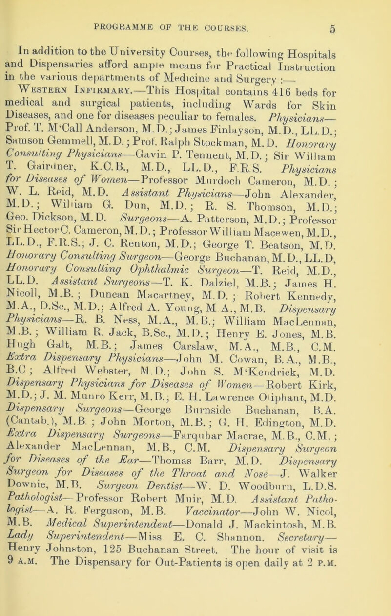In addition to the University Courses, the following Hospitals and Dispensaries afford ample means for Practical Instruction in the various departments of Medicine and Surgery : Western Infirmary.—This Hospital contains 416 beds for medical and surgical patients, including Wards for Skin Diseases, and one for diseases peculiar to females. Physicians Prof. T. M'Call Anderson, M.D.; James Finlayson, M.D., LL D.; Samson Gemmell, M.D.; Prof. Ralph Stockman, M. D. Honorary Consulting Physicians—Gavin P. Tennent, M.D.; Sir William T. Gairdner, K.C. L., M.D., LL. D., F.RS, Physicians for Diseases of Women—Professor Murdoch Cameron, M.D. ; W. L. Reid, M.D. Assistant Physicians—John Alexander, M.D.; William G. Dun, M.D. ; R. S. Thomson, M.D.; Geo. Dickson, M.D. Surgeons—A. Patterson, M.D.; Professor SirHectorC. Cameron, M. D.; Professor William Macewen, M.D., LL.D., J.K.S.; J. C. Renton, M.D.; George T. Beatson, M.D. Honorary Consulting Surgeon—George Buchanan, M. D., LL.D, Honorary Consulting Ophthalmic Surgeon—T. Reid, M.D.’, LL.D. Assistant Surgeons—T. K. Dalziel, M.B. j James H. Ricoll, M .B. ; Duncan Macartney, M.D. • Robert Kennedv, M.A., D.Sc., M.D.; Alfred A. Young, M A., M.B. Dispensary Physicians— R. B. Ness, M.A., M. B.; William MacLennan, M .B.; William R. Jack, B.Sc., M. I).; Henry E. Jones, M.B. Hugh Galt, M.B.; James Carslaw, M.A., M.B., C.M. Extra Dispensary Physicians—John M. Cowan, B.A., M.B., B.C; Alfred Webster, M.D.; John S. M‘Kendrick, M.D. Dispensary Physicians for Diseases of Women—Robert Kirk, M.D.j J. M. Munro Kerr, M.B.; E. H. Lawrence Oiiphant, M.D. Dispensary Surgeons—George Burnside Buchanan, B.A. (Cantab.), M.B ; John Morton, M.B. ; G. H. Edington, M.D. Extra Dispensary Surgeons—Farquhar Macrae, M.B., C.M. ; Alexander MacLennan, M.B., C.M. Dispensary Surgeon for Diseases of the Ear—Thomas Barr, M. D. Dispensary Surgeon for Diseases of the Throat and Nose—J. W7alker Downie, M.B. Surgeon Dentist—W. D. Woodburn, L.D.S. Pathologist—Professor Robert Muir, M.D. Assistant Patho- logist— A. R, Ferguson, M.B. Vaccinator—John W. Nicol, M.B. Medical Superintendent-—Donald J. Mackintosh, M.B. Lady Superintendent—Miss E. C. Shannon. Secretary— Henry Johnston, 125 Buchanan Street. The hour of visit is 9 a.m. The Dispensary for Out-Patients is open daily at 2 p.m.