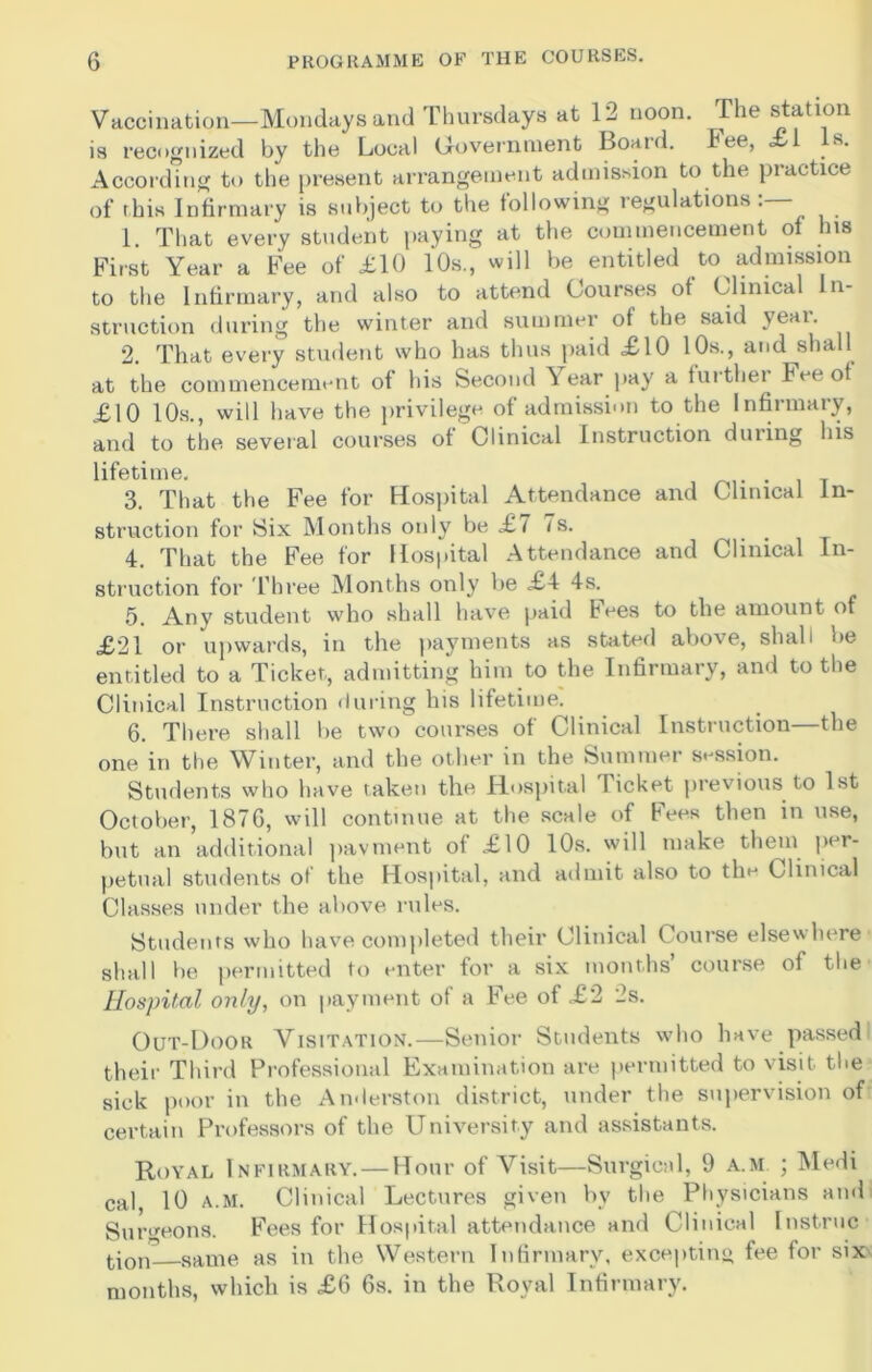 Vaccination—Mondays and Thursdays at 12 noon. The statlon is recognized by the Local Government Boaid. fee, £ s. According to the present arrangement admission to the practice of this Infirmary is subject to the following regulations 1. That every student paying at the commencement of Ins First Year a Fee of £10 10s., will be entitled to admission to the Infirmary, and also to attend Courses of Clinical In- struction during the winter and summer of the said year. 2. That every student who has thus paid £10 10s., and shall at the commencement of his Second ^ ear pay a fuithei Fee of £10 10s., will have the privilege of admission to the Infirmary, and to the several courses of Clinical Instruction duiing his lifetime. . 3. That the Fee for Hospital Attendance and Clinical In- struction for Six Months only be £7 7s. 4. That the Fee for Hospital Attendance and Clinical In- struction for Three Months only be £4 4s. 5. Any student who shall have paid bees to the amount of £21 or upwards, in the payments as stated above, shall be entitled to a Ticket, admitting him to the Infirmary, and to the Clinical Instruction during his lifetime. 6. There shall be two courses of Clinical Instruction—the one in the Winter, and the other in the Summer session. Students who have taken the Hospital 4 icket previous to 1st October, 187G, will continue at the scale of Fees then in use, but an additional pavment of £10 10s. will make them per- petual students of the Hospital, and admit also to the Clinical Classes under the above rules. Students who have completed their Clinical Course elsewhere shall be permitted to enter for a six months’ course of the Hospital only, on payment of a Fee of £2 2s. Out-Door Visitation.—Senior Students who have passed their Third Professional Examination are permitted to visit the sick poor in the Anderston district, under the supervision of certain Professors of the University and assistants. Royal Infirmary. — Hour of Visit—Surgical, 9 a.m ; Medi cal, 10 A.M. Clinical Lectures given by the Physicians and Surgeons. Fees for Hospital attendance and Clinical Instruc tion- same as in the Western Infirmary, excepting fee for six months, which is £6 6s. in the Royal Infirmary.