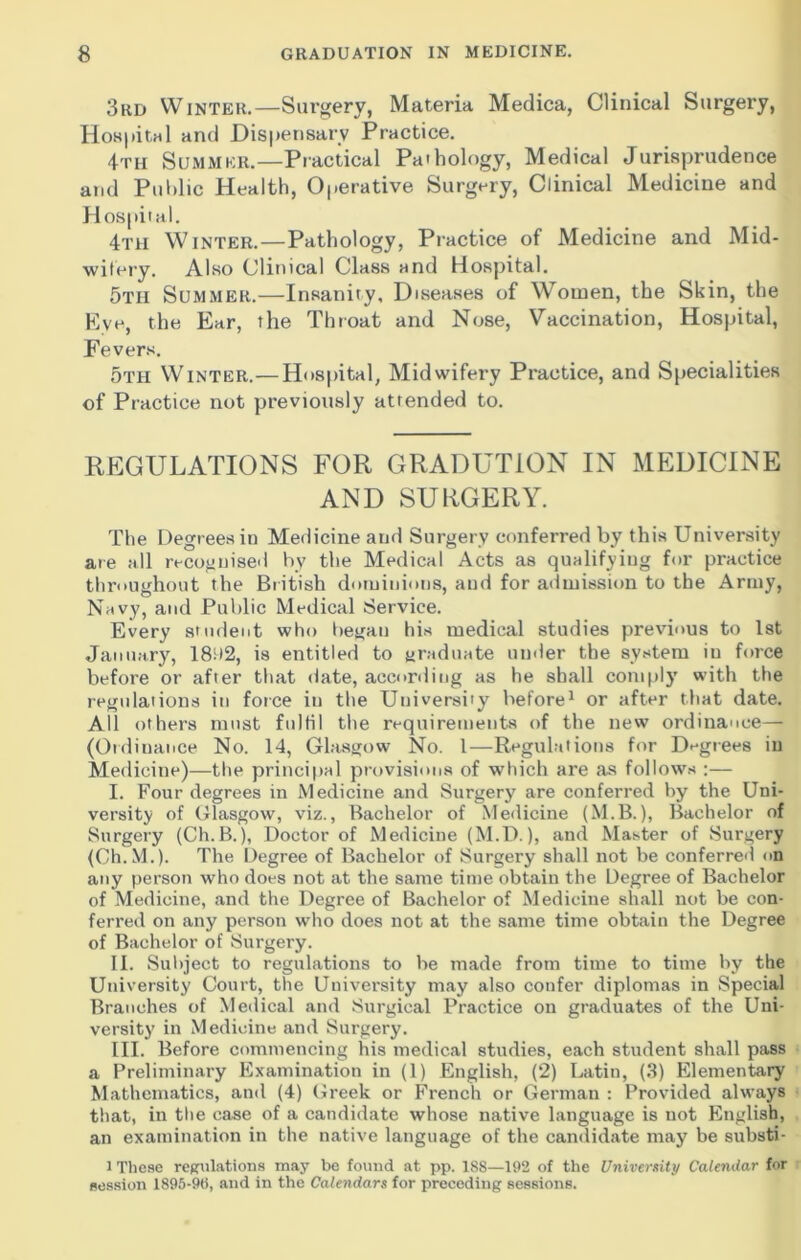 3rd Winter.—Surgery, Materia Medica, Clinical Surgery, Hospital and Dispensary Practice. 4th Summer.—Practical Pathology, Medical Jurisprudence and Public Health, Operative Surgery, Clinical Medicine and Hospital. 4th Winter.—Pathology, Practice of Medicine and Mid- wifery. Also Clinical Class and Hospital. 5tii Summer.—Insanity, Diseases of Women, the Skin, the Eve, the Ear, the Throat and Nose, Vaccination, Hospital, Fevers. 5th Winter.— Hospital, Midwifery Practice, and Specialities of Practice not previously attended to. REGULATIONS FOR GRADUT10N IN MEDICINE AND SURGERY. The Degrees in Medicine and Surgery conferred by this University ate all recognised by the Medical Acts as qualifying for practice throughout the British dominions, and for admission to the Army, Navy, and Public Medical Service. Every student who began his medical studies previous to 1st January, 18i)2, is entitled to graduate under the system in force before or after that (fate, according as he shall comply with the regulations in force in the University before1 or after that date. All others must fulfil the requirements of the new ordinance— (Ordinance No. 14, Glasgow No. I—Regulations for Degrees in Medicine)—the principal provisions of which are as follows :— I. Four degrees in Medicine and Surgery are conferred by the Uni- versity of Glasgow, viz., Bachelor of Medicine (M.B.), Bachelor of Surgery (Ch.B.), Doctor of Medicine (M.D.), and Master of Surgery (Ch.M.). The Degree of Bachelor of Surgery shall not be conferred on any person who does not at the same time obtain the Degree of Bachelor of Medicine, and the Degree of Bachelor of Medicine shall not be con- ferred on any person who does not at the same time obtain the Degree of Bachelor of Surgery. II. Subject to regulations to be made from time to time by the University Court, the University may also confer diplomas in Special Branches of Medical and Surgical Practice on graduates of the Uni- versity in Medicine and Surgery. III. Before commencing his medical studies, each student shall pass a Preliminary Examination in (1) English, (2) Latin, (3) Elementary Mathematics, and (4) Greek or French or German : Provided always that, in the case of a candidate whose native language is not English, an examination in the native language of the candidate may be substi- 1 These regulations may be found at pp. 1S8—192 of the University Calendar for session 1895-96, and in the Calendars for preceding sessions.