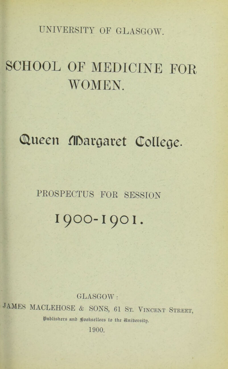 SCHOOL OF MEDICINE FOR WOMEN. <Slueen flfoaroaret Colleoe. PROSPECTUS FOR SESSION I 900-I 9O I. GLASGOW : JAMES MACLEHOSE & SONS, 61 St. Vincent Street, tJnbiis Iters mtb booksellers to the elnibersitg. 1900.