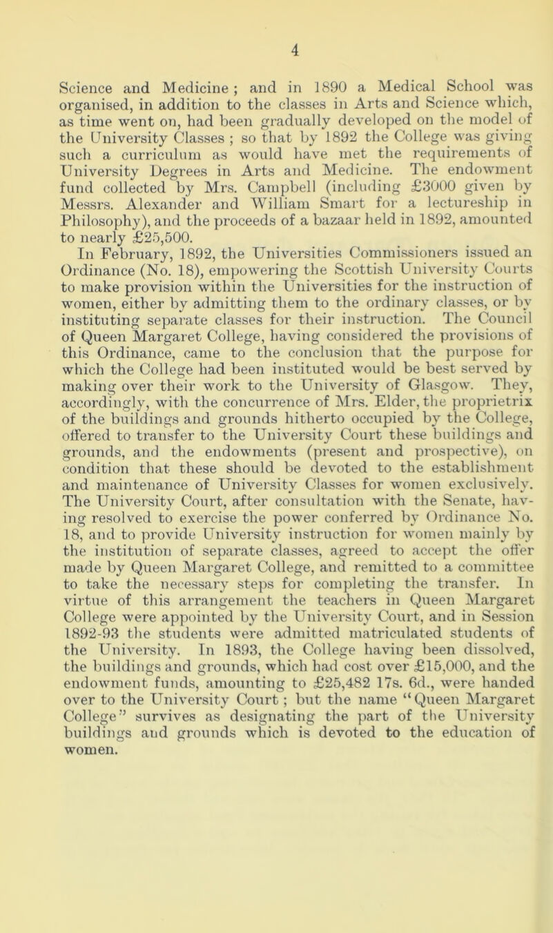 Science and Medicine; and in 1890 a Medical School was organised, in addition to the classes in Arts and Science which, as time went on, had been gradually developed on the model of the University Classes ; so that by 1892 the College was giving such a curriculum as would have met the requirements of University Degrees in Arts and Medicine. The endowment fund collected by Mrs. Campbell (including £3000 given by Messrs. Alexander and William Smart for a lectureship in Philosophy), and the proceeds of a bazaar held in 1892, amounted to nearly £25,500. In February, 1892, the Universities Commissioners issued an Ordinance (No. 18), empowering the Scottish University Courts to make provision within the Universities for the instruction of women, either by admitting them to the ordinary classes, or by- instituting separate classes for their instruction. The Council of Queen Margaret College, having considered the provisions of this Ordinance, came to the conclusion that the purpose for which the College had been instituted would be best served by making over their work to the University of Glasgow. They, accordingly, with the concurrence of Mrs. Elder, the proprietrix of the buildings and grounds hitherto occupied by7 the College, offered to transfer to the University Court these buildings and grounds, and the endowments (present and prospective), on condition that these should be devoted to the establishment and maintenance of University Classes for women exclusively. The University7 Court, after consultation with the Senate, hav- ing resolved to exercise the power conferred by7 Ordinance No. 18, and to provide University instruction for women mainly by the institution of separate classes, agreed to accept the offer made by Queen Margaret College, and remitted to a committee to take the necessary steps for completing the transfer. In virtue of this arrangement the teachers in Queen Margaret College were appointed by7 the University Court, and in Session 1892-93 the students were admitted matriculated students of the University. In 1893, the College having been dissolved, the buildings and grounds, which had cost over £15,000, and the endowment funds, amounting to £25,482 17s. 6d., were handed over to the University Court; but the name “Queen Margaret College” survives as designating the part of the University buildings and grounds which is devoted to the education of women.