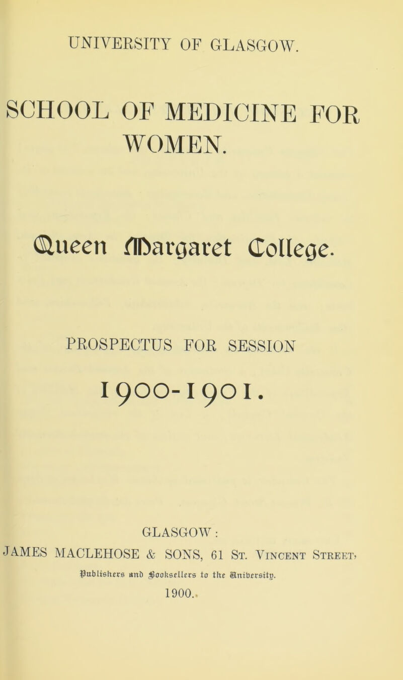 SCHOOL OF MEDICINE FOR WOMEN. (SUteeit flDargaret College. PROSPECTUS FOR SESSION I 900-I 9O I. GLASGOW : JAMES MAGLEHOSE & SONS, 61 St. Vincent Street? $ublislurs atxb Jjoolssfllcrs lo the anibersttg. 1900..