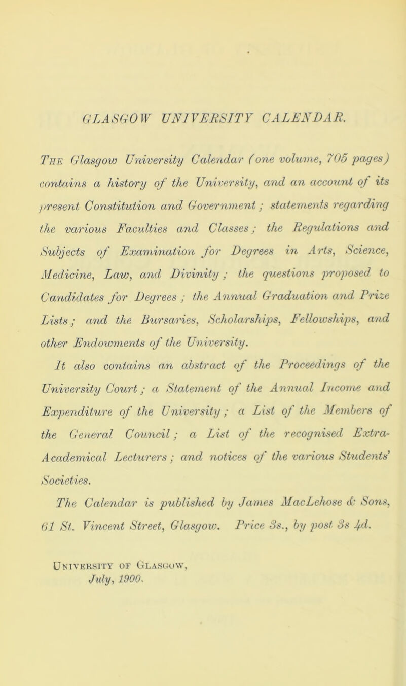 GLASGOW UNIVERSITY CALENDAR. The Glasgow University Calendar (one volume, 705 pages) contains a history of the University, and an account of its present Constitution and Government; statements regarding the various Faculties and Classes; the Regulations and Subjects of Examination for Degrees in Arts, Science, Medicine, Imw, and Divinity; the questions proposed to Candidates for Degrees ; the Annual Graduation and Prize Lists; and the Bursaries, Scholarships, Fellowships, and other Endowments of the University. It also contains an abstract of the Proceedings of the University Court; a Statement of the Annual Income and Expenditure of the University; a List of the Members of the General Council; a List of the recognised Extra- Academical Lecturers; and notices of the various Students' Societies. The Calendar is published by James MacLehose ii’ Sons, 61 St. Vincent Street, Glasgow. Price 8s., by post 8s jd. University of Glasgow, July, 1900.