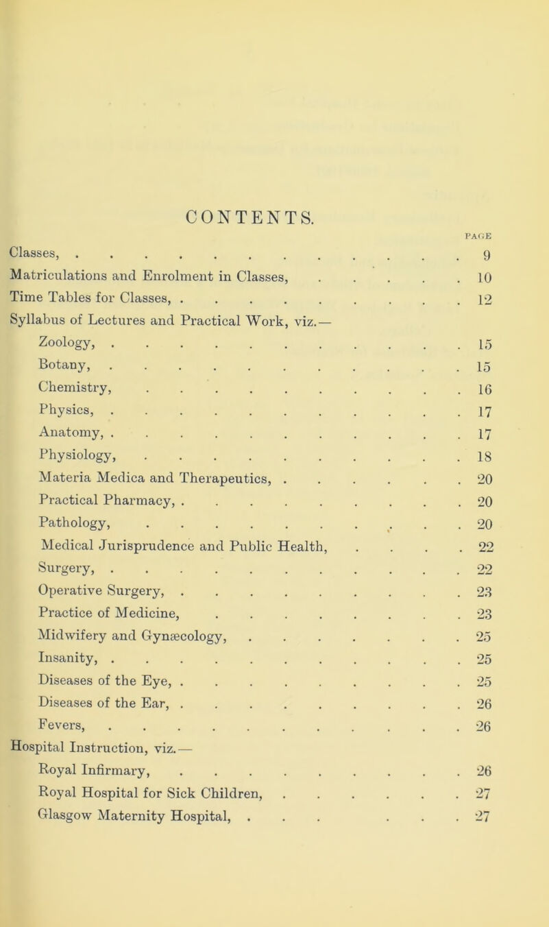 CONTENTS. Classes, ........ Matriculations and Enrolment in Classes, Time Tables for Classes, ..... Syllabus of Lectures and Practical Work, viz.— Zoology, Botany, ....... Chemistry, ...... Physics, ....... Anatomy, ....... Physiology, Materia Medica and Therapeutics, . Practical Pharmacy, ..... Pathology, ...... Medical Jurisprudence and Public Health, Surgery, Operative Surgery, ..... Practice of Medicine, .... Midwifery and Gynaecology, Insanity, ....... Diseases of the Eye, ..... Diseases of the Ear, ..... Fevers, ....... Hospital Instruction, viz.— Royal Infirmary, ..... Glasgow Maternity Hospital, . PACE 9 10 12 15 15 16 17 17 18 20 20 20 22 22 23 23 25 25 25 26 26 . 26 O'