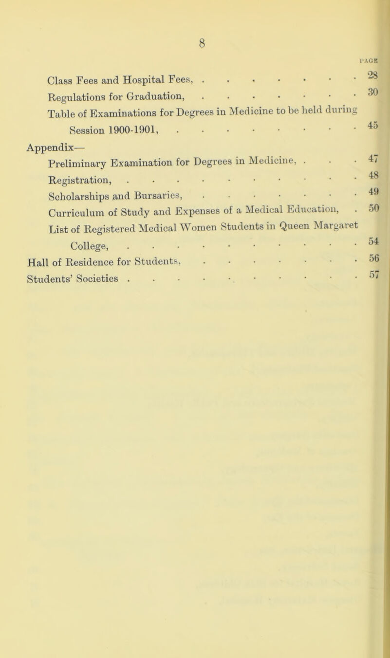 Class Fees and Hospital Fees, . Regulations for Graduation, • ••••• Table of Examinations for Degrees in Medicine to be held during Session 1900-1901, ...•••• Appendix— Preliminary Examination for Degrees in Medicine, . Registration, .•••••• Scholarships and Bursaries, •••••• Curriculum of Study and Expenses of a Medical Education, List of Registered Medical Women Students in Queen Margaret College, Hall of Residence for Students, ••••••* Students’ Societies • AGP. •28 30 45 47 48 49 50 54 56 57