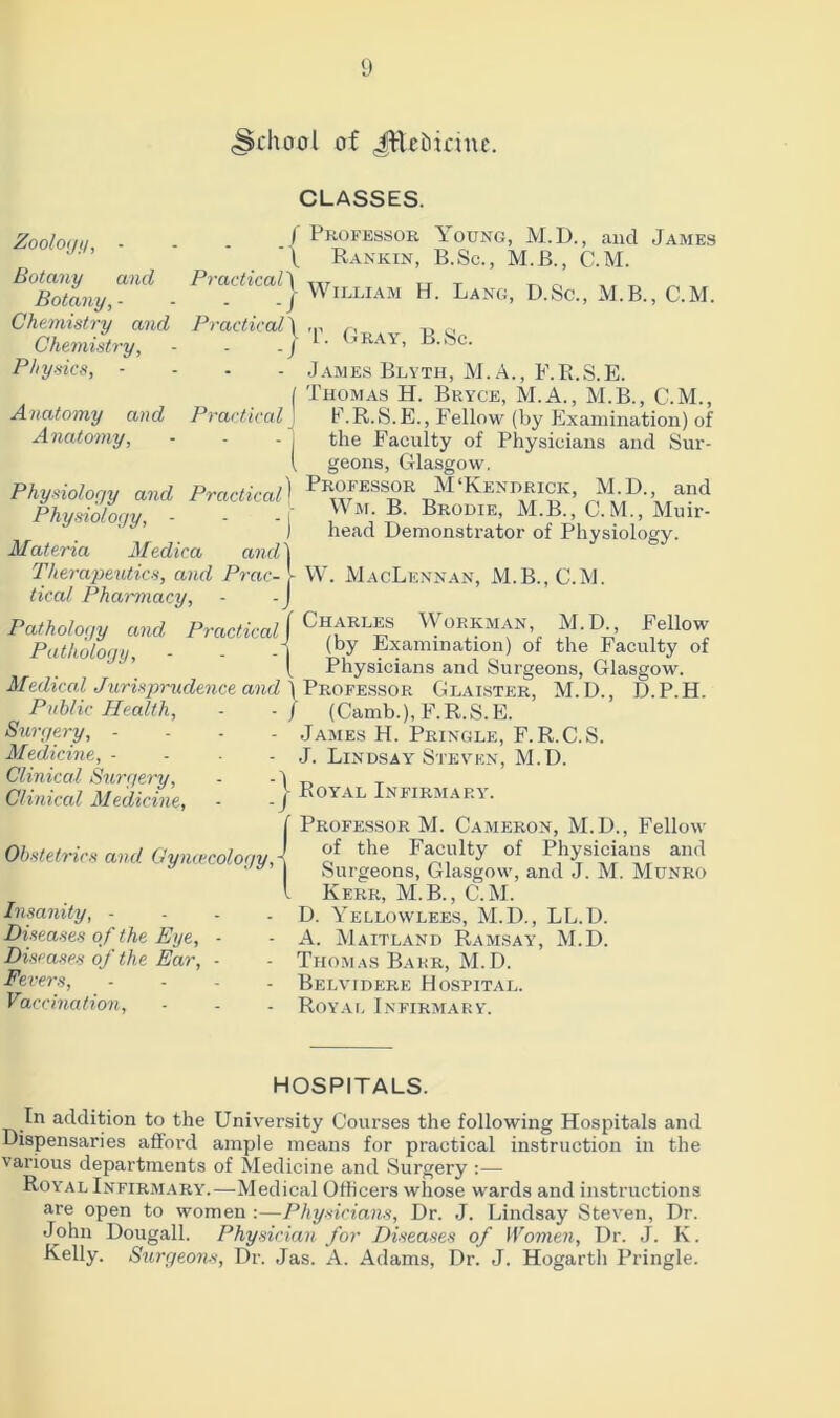 (School of JEefcirine. CLASSES. Zoology, - Botany and Botany, - Chemistry and Chemistry, Physics, - Anatomy and Anatomy, •{ Professor Aoung, M.D., and James „ Rankin, B.Sc., M.B., C.M. 1 >a<tical\ WlLLIAM ^ Lang, D.Sc., M.B., C.M. Practical] ,p r, ,, | 1. Gray, B.Sc. - James Blyth, M.A., F.R.S.E. ( Thomas H. Bryce, M.A., M.B., C.M., Practical J F.R.S.E., Fellow (by Examination) of - j the Faculty of Physicians and Sur- 1 geons, Glasgow. Physiology and Practical1 9r^essor M‘Kendrick, M.D. and -- L Wm.B, Brodie, M.B., C.M., Muir- Physiology, head Demonstrator of Physiology. Materia Medica and j Therapeutics, and Prac- - W. MacLennan, M.B., C.M. tical Pharmacy, - -J Pathology and Practical f Workman, M.D., f ellow Put hot nan I (by Examination) of the Faculty of JJ\ ' ' ' ( Physicians and Surgeons, Glasgow. MeAical Jurisprudence and \ Professor Glaister, M.D., D.P.H. Public Health, - -/ (Camb.), F.R.S.E. Surgery, .... James H. Pringle, F.R.C.S. Medicine, - - - J. Lindsay Steven, M.D. Clinical Surgery, - - \ ,, T Clinical Medicine, - .) Royal Infirmary. Professor M. Cameron, M.D., Fellow of the Faculty of Physicians and Surgeons, Glasgow, and J. M. Munro Kerr, M.B., C.M. D. Yellowlees, M.D., LL.D. A. Maitland Ramsay, M.D. Thomas Barr, M.D. Belvidere Hospital. Royal Infirmary. Obstetrics and Gyncecology,- Insanity, - Diseases of the Eye, - Diseases of the Ear, - Fevers, Vaccination, HOSPITALS. In addition to the University Courses the following Hospitals and Dispensaries afford ample means for practical instruction in the various departments of Medicine and Surgery :— Royal Infirmary.—Medical Officers whose wards and instructions are open to women :—Physicians, Dr. J. Lindsay Steven, Dr. John Dougall. Physician for Diseases of Women, Dr. J. K. Kelly. Surgeons, Dr. Jas. A. Adams, Dr. J. Hogartli Pringle.