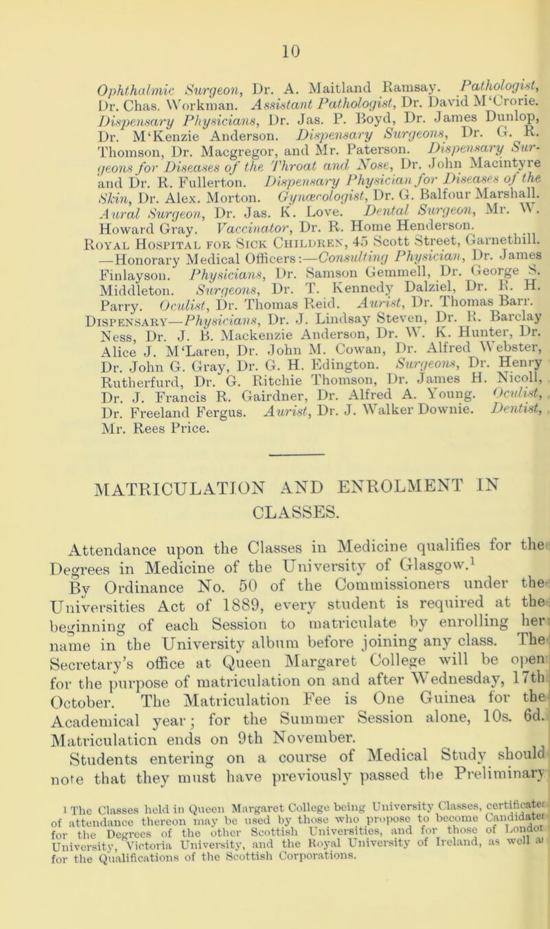 Ophthalmic Surgeon, Dr. A. Maitland Ramsay. Pathologist, Dr. Chas. Workman. Assistant Pathologist, Dr. David M Crorie. Dispensary Physicians, Dr. Jas. P. Boyd, Dr. James Dunlop, Dr. M'Kenzie Anderson. Dispensary Surgeons, Dr. G. R. Thomson, Dr. Macgregor, and Mr. Paterson. Dispensary Sur- geons for Diseases of the Throat and Nose, Dr. John Macintyie and Dr. R. Fullerton. Dispensary Physician for Diseases of the. Skin, Dr. Alex. Morton. Gynaecologist, Dr. G. Balfour Marshall. Aural Surgeon, Dr. Jas. K. Love. Dental Surgeon, Mr. '». Howard Gray. Vaccinator, Dr. R. Home Henderson. Royal Hospital for Sick Children, 45 Scott Street, Garnethill. .—-Honorary Medical Officers:—Consulting Physician, Dr. James Finlayson. Physicians, Dr. Samson Gemmell, Dr. George S. Middleton. Surgeons, Dr. T. Kennedy Dalziel, Dr. R. H. Parry. Oculist, Dr. Thomas Reid. Aurist, Dr. Thomas Barr. Dispensary—Physicians, Dr. J. Lindsay Steven, Dr. R. Barclay Ness, Dr. J. B. Mackenzie Anderson, Dr. W. K. Hunter, Dr. Alice J. M'Laren, Dr. John M. Cowan, Dr. Alfred W ebster, Dr. John G. Gray, Dr. G. H. Kdington. Surgeons, Dr. Henry Rutherfurd, Dr. G. Ritchie Thomson, Dr. James H. Nicoll, Dr. J. Francis R. Gairdner, Dr. Alfred A. Young. Oculist, Dr. Freeland Fergus. Aurist, Dr. J. Walker Downie. Dentist, Mr. Rees Price. MATRICULATION AND ENROLMENT IN CLASSES. Attendance upon the Classes in Medicine qualities tor the Degrees in Medicine of the University of Glasgow.1 By Ordinance No. 50 of the Commissioners under the Universities Act of 1889, every student is required at the beginning of each Session to matriculate by enrolling hen name in%he University album before joining any class. The Secretary’s office at Queen Margaret College will be open for the purpose of matriculation on and after W ednesday, 1 7thi October. The Matriculation Fee is One Guinea tor the Academical year; for the Summer Session alone, 10s. 6d. Matriculation ends on 9th November. Students entering on a course of Medical Study should note that they must have previously passed the Preliminary l The Classes held in Queen Margaret College being University Classes, certificate, of attendance thereon may be used by those who propose to become Candidate! for the Degrees of the other Scottish Universities, and for those of Londoi University, Victoria University, and the Royal University of Ireland, as well ai for the Qualifications of the Scottish Corporations.