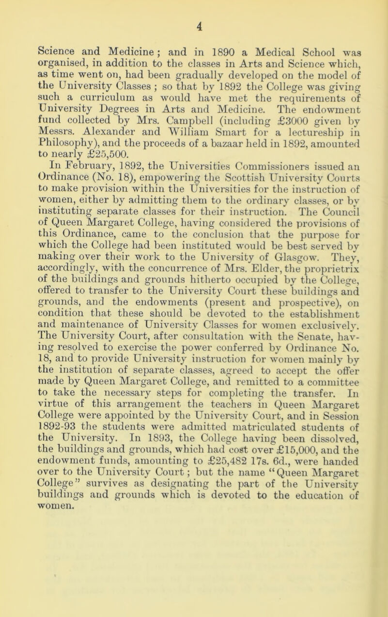 Science and Medicine; and in 1890 a Medical School was organised, in addition to the classes in Arts and Science which, as time went on, had been gradually developed on the model of the University Classes ; so that by 1892 the College was giving such a curriculum as would have met the requirements of University Degrees in Arts and Medicine. The endowment fund collected by Mrs. Campbell (including £3000 given by Messrs. Alexander and William Smart for a lectureship in Philosophy), and the proceeds of a bazaar held in 1892, amounted to nearly £25,500. In February, 1892, the Universities Commissioners issued an Ordinance (No. 18), empowering the Scottish University Courts to make provision within the Universities for the instruction of women, either by admitting them to the ordinary classes, or by instituting separate classes for their instruction. The Council of Queen Margaret College, having considered the provisions of this Ordinance, came to the conclusion that the purpose for which the College had been instituted would be best served by making over their work to the University of Glasgow. They, accordingly, with the concurrence of Mrs. Elder, the proprietrix of the buildings and grounds hitherto occupied by the College, offered to transfer to the University Court these buildings and grounds, and the endowments (present and prospective), on condition that these should be devoted to the establishment and maintenance of University Classes for women exclusively. The University Court, after consultation with the Senate, hav- ing resolved to exercise the power conferred by Ordinance No. 18, and to provide University instruction for women mainly by the institution of separate classes, agreed to accept the offer made by Queen Margaret College, and remitted to a committee to take the necessary steps for completing the transfer. In virtue of this arrangement the teachers in Queen Margaret College were appointed by the University Court, and in Session 1892-93 the students were admitted matriculated students of the University. In 1893, the College having been dissolved, the buildings and grounds, which had cost over £15,000, and the endowment funds, amounting to £25,482 17s. 6d., were handed over to the University Court; but the name “Queen Margaret College” survives as designating the part of the University buildings and grounds which is devoted to the education of women.