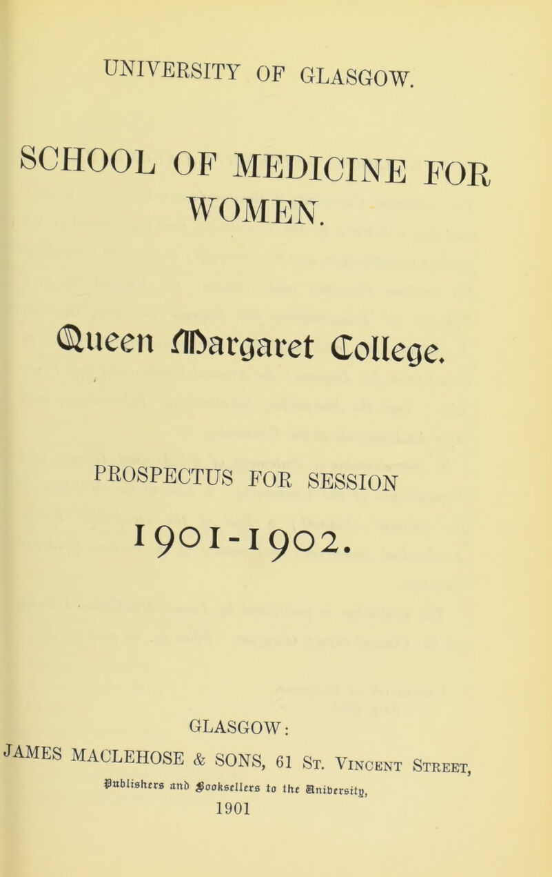SCHOOL OF MEDICINE FOR WOMEN. <Slueen Margaret College. PROSPECTUS FOR SESSION I 901-1902. GLASGOW: JAMES MACLEHOSE & SONS, 61 St. Vincent Street, publishers anb booksellers to the ®nibrrsit8, 1901