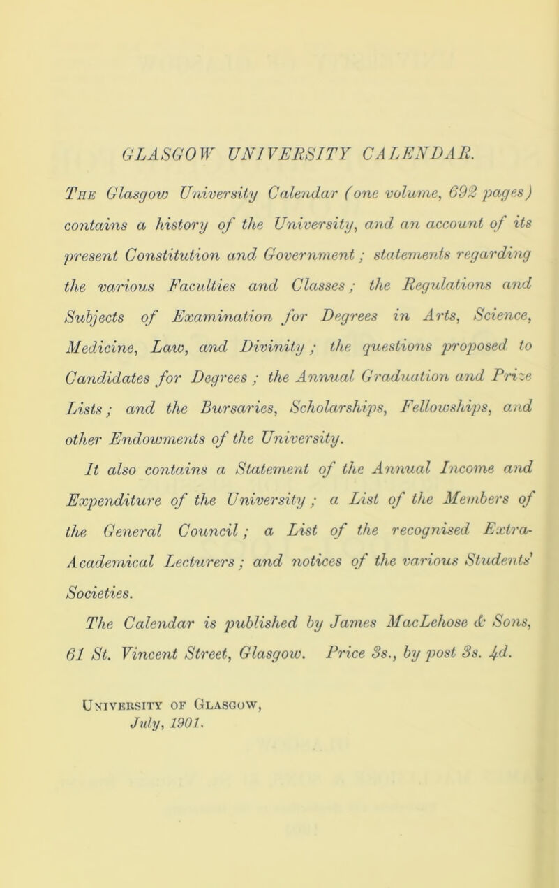 GLASGOW UNIVERSITY CALENDAR. The Glasgow University Calendar (one volume, 692 pages) contains a history of the University, and an account of its present Constitution and Government; statements regarding the various Faculties and Classes; the Regulations and Subjects of Examination for Degrees in Arts, Science, Medicine, Law, and Divinity; the questions proposed to Candidates for Degrees ; the Annual Graduation and Prize Lists; and the Bursaries, Scholarships, Fellowships, and other Endowments of the University. It also contains a Statement of the Annual Income and Expenditure of the University; a List of the Members of the General Council; a List of the recognised Extra- Academical Lecturers; and notices of the various Students' Societies. The Calendar is published by James MacLehose & Sons, 61 St. Vincent Street, Glasgow. Price 8s., by post 8s. jd. University of Glasgow, July, 1901.