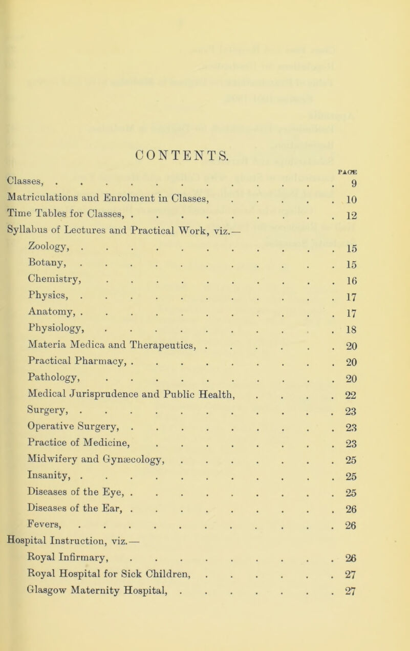 PACT*: Classes, ............ 9 Matriculations and Enrolment in Classes, 10 Time Tables for Classes, ......... 12 Syllabus of Lectures and Practical Work, viz.— Zoology, 15 Botany, 15 Chemistry, .......... 16 Physics, ........... 17 Anatomy, ........... 17 Physiology 18 Materia Medica and Therapeutics, .... . . 20 Practical Pharmacy, ......... 20 Pathology, .......... 20 Medical Jurisprudence and Public Health, . . . .22 Surgery, 23 Operative Surgery, ......... 23 Practice of Medicine, ........ 23 Midwifery and Gynaecology, 25 Insanity, 25 Diseases of the Eye, ......... 25 Diseases of the Ear, ......... 26 Fevers, ........... 26 Hospital Instruction, viz.— Royal Infirmary, ......... 26 Royal Hospital for Sick Children, ...... 27 Glasgow Maternity Hospital, ....... 27