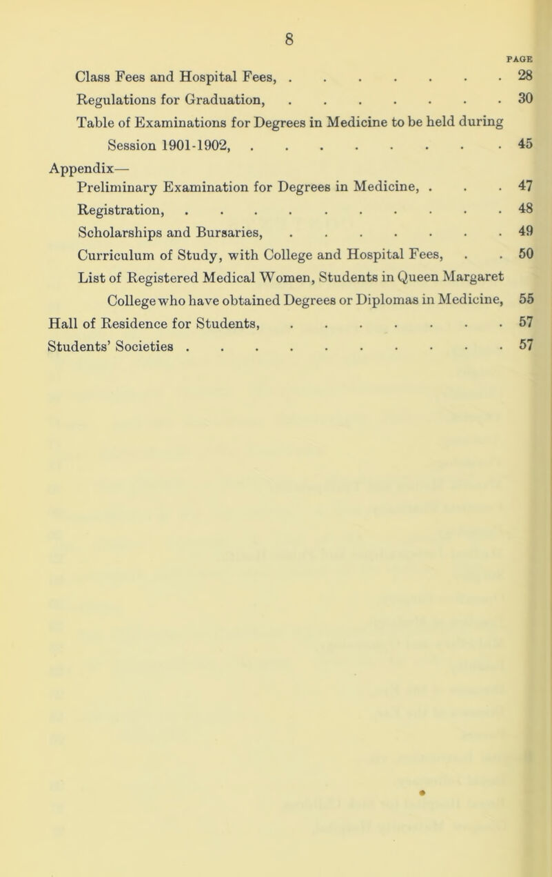 PAGE Class Fees and Hospital Fees, 28 Regulations for Graduation, ....... 30 Table of Examinations for Degrees in Medicine to be held during Session 1901-1902, 45 Appendix— Preliminary Examination for Degrees in Medicine, . . .47 Registration, .......... 48 Scholarships and Bursaries, 49 Curriculum of Study, with College and Hospital Fees, . . 50 List of Registered Medical Women, Students in Queen Margaret College who have obtained Degrees or Diplomas in Medicine, 55 Hall of Residence for Students, ....... 57 Students’ Societies 57