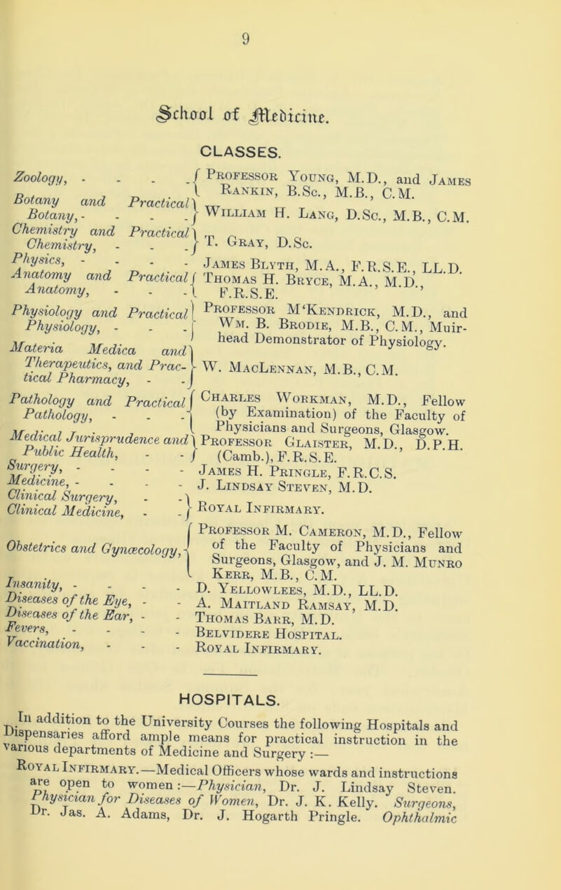 <Schoo! of Jftehirinc. CLASSES. f Professor Young, M.D., and James l Rankin, B.Sc., M.B., C.M. Practical1 lr | William H. Lang, D.Sc., M.B., C.M. Zoology, - Botany and Botany, - _ Chemistry and Practical \ ~ ^ „ Chemistry, - . !• kRAY> R-Sc. Physics, - - - - James Blvth, M. A., F.R.S.E., LL D Anatomy and Practical ( Thomas H. Bryce, M A M D Anatomy, - . .\ F.R.S.E. ' ’’ Physiology and PracticalI Professor M‘Kendrick, M.D., and Physiology, - . . I Wm. B. Brodie, M.B., C. M., Muir- Materia, ' Medica and) ^ D^onstrator of Physiology. 1herapeutics, and Prac- l W. MacLennan, M B CM heal Pharmacy, - -J Pathology and Practical ( Charr£s Workman, M.D., Fellow Pathology, - . - j (by Examination) of the Faculty of *7• i T . , l Fhysicians and Surgeons, Glasgow. Medical Jurisprudence and) Professor Glaister, M.D., DPH Public Health, - - / (Camb.), F.R.S.E. ‘ Surgery, .... James H. Pringle, F.R.C.S. Medicine _ . . j. Lindsay Steven, M. D. 0ImiccU Surgery, - - 'i Clinical Medicine, - - j Royal Infirmary. Professor M. Cameron, M.D., Fellow of the Faculty of Physicians and Surgeons, Glasgow, and J. M. Munro Kerr, M.B., C.M. D. Yellowlees, M.D., LL.D. A. Maitland Ramsay, M.D. Thomas Barr, M.D. Belvidere Hospital. Royal Infirmary. Obstetrics and Gynaecology, ■ Insanity, - Diseases of the Eye, - Diseases of the Ear, - Fevers, ... Vaccination, HOSPITALS. In addition to the University Courses the following Hospitals and pensaries afford ample means for practical instruction in the ' arious departments of Medicine and Surgery Royal Infirmary.—Medical Officers whose wards and instructions are open to women -.—Physician, Dr. J. Lindsay Steven. Physician for Diseases of Women, Dr. J. K. Kelly. Surgeons, Ur- Jas. A. Adams, Dr. J. Hogarth Pringle. Ophthalmic