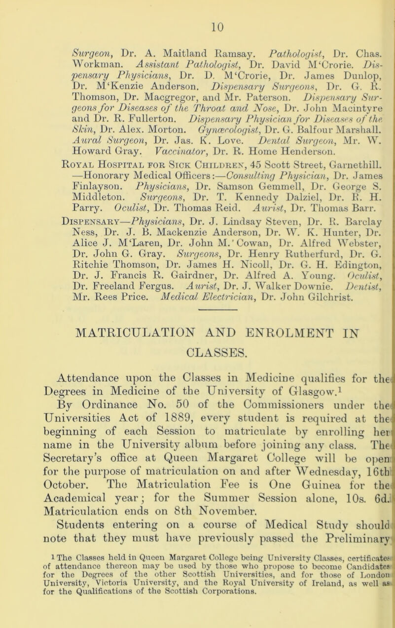 Surgeon, Dr. A. Maitland Ramsay. Pathologist, Dr. Chas. Workman. Assistant Pathologist, Dr. David M‘Crorie. Dis- pensary Physicians, Dr. D. M'Crorie, Dr. James Dunlop, Dr. M‘Kenzie Anderson. Dispensary Surgeons, Dr. G. R. Thomson, Dr. Macgregor, and Mr. Paterson. Dispensary Sur- geons for Diseases of the Throat and Nose, Dr. John Macintyre and Dr. R. Fullerton. Dispensary Physician for Diseases of the. Skin, Dr. Alex. Morton. Gynaecologist, Dr. G. Balfour Marshall. Aural Surgeon, Dr. Jas. K. Love. Dental Surgeon, Mr. W. Howard Gray. Vaccinator, Dr. R. Home Henderson. Royal Hospital for Sick Children, 45 Scott Street, Garnethill. —Honorary Medical Officers:—Consulting Physician, Dr. James Finlayson. Physicians, Dr. Samson Gemmell, Dr. George S. Middleton. Surgeons, Dr. T. Kennedy Dalziel, Dr. R. H. Parry. Oculist, Dr. Thomas Reid. Aurist, Dr. Thomas Barr. Dispensary—Physicians, Dr. J. Lindsay Steven, Dr. R. Barclay Ness, Dr. J. B. Mackenzie Anderson, Dr. W. K. Hunter, Dr. Alice J. M‘Laren, Dr. John M.'Cowan, Dr. Alfred Webster, Dr. John G. Gray. Surgeons, Dr. Henry Rutherfurd, Dr. G. Ritchie Thomson, Dr. James H. Nicoll, Dr. G. H. Edington, Dr. J. Francis R. Gairdner, Dr. Alfred A. Young. Oculist, Dr. Freeland Fergus. Aurist, Dr. J. Walker Downie. Dentist, Mr. Rees Price. Medical, Electrician, Dr. John Gilchrist. MATRICULATION AND ENROLMENT IN CLASSES. Attendance upon the Classes in Medicine qualifies for the Degrees in Medicine of the University of Glasgow.1 By Ordinance No. 50 of the Commissioners under the Universities Act of 1889, every student is required at the beginning of each Session to matriculate by enrolling her name in the University album before joining any class. The Secretary’s office at Queen Margaret College will be open for the purpose of matriculation on and after Wednesday, 16th October. The Matriculation Fee is One Guinea for the ; Academical year; for the Summer Session alone, 10s. 6d. Matriculation ends on 8th November. Students entering on a course of Medical Study should i note that they must have previously passed the Preliminary iThe Classes held in Queen Margaret College being University Classes, certificates *i of attendance thereon may be used by those who propose to become Candidates for the Degrees of the other Scottish Universities, and for those of London University, Victoria University, and the Royal University of Ireland, as well as for the Qualifications of the Scottish Corporations.