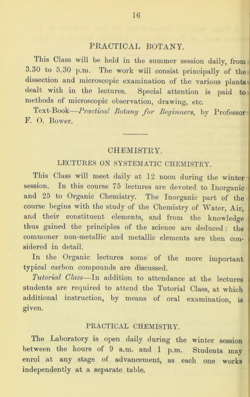 PRACTICAL BOTANY. This Class will be held in the summer session daily, from 3.30 to 5.30 p.m. The work will consist principally of the dissection and microscopic examination of the various plants dealt with in the lectures. Special attention is paid to methods of microscopic observation, drawing, etc. Text-Book—Practical Botany for Beginners, by Professor F. O. Bower. CHEMISTRY. LECTURES ON SYSTEMATIC CHEMISTRY. This Class will meet daily at 12 noon during the winter session. In this course 75 lectures are devoted to Inorganic and 25 to Organic Chemistry. The Inorganic part of the course begins with the study of the Chemistry of Water, Air, and their constituent elements, and from the knowledge thus gained the principles of the science are deduced : the commoner non-metallic and metallic elements are then con- sidered in detail. In the Organic lectures some of the more important typical carbon compounds are discussed. Tutorial Class—In addition to attendance at the lectures students are required to attend the Tutorial Class, at which additional instruction, by means of oral examination, is given. PRACTICAL CHEMISTRY. The Laboratory is open daily during the winter session between the hours of 9 a.m. and 1 p.m. Students may enrol at any stage of advancement, as each one works independently at a separate table.