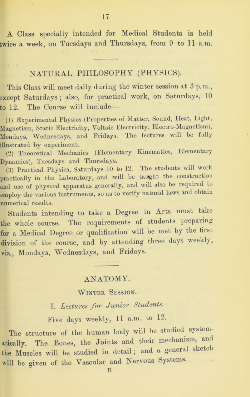 A Class specially intended for Medical Students is held twice a week, on Tuesdays and Thursdays, from 9 to 11 a m. NATURAL PHILOSOPHY (PHYSICS). This Class will meet daily during the winter session at 3 p.m., except Saturdays ; also, for practical work, on Saturdays, 10 to 12. The Course will include— (1) Experimental Physics (Properties of Matter, Sound, Heat, Light, Magnetism, Static Electricity, Voltaic Electricity, Electro-Magnetism), Mondays, Wednesdays, and Fridays. The lectures will be fully illustrated by experiment. (2) Theoretical Mechanics (Elementary Kinematics, Elementary Dynamics), Tuesdays and Thursdays. (3) Practical Physics, Saturdays 10 to 12. The students will work practically in the Laboratory, and will be taught the construction and use of physical apparatus generally, and will also be required to employ the various instruments, so as to verify natural laws and obtain numerical results. Students intending to take a Degree in Arts must take the whole course. The requirements of students preparing for a Medical Degree or qualification will be met by the hist division of the course, and by attending three days weekly, viz., Mondays, Wednesdays, and Fridays. ANATOMY. Winter Session. I. Lectures for Junior students. Five days weekly, 11 a.m. to 12. The structure of the human body will be studied system- atically. The Bones, the Joints and their mechanism, an. the Muscles will be studied in detail; and a general ske will be given of the Vascular and Nervous S) stems. B