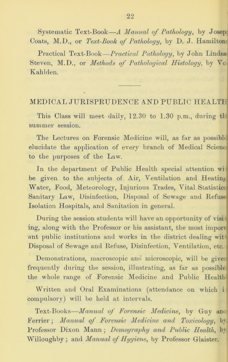 Systematic Text-Book—A Manual of Pathology, by Josep Coats, M.D., or Text-Book of Pathology, by D. J. Hamilton Practical Text-Book—Practical Pathology, by John Lindsa Steven, M.D., or Methods of Pathological Histology, by Vo Kali 1 den. MEDICAL JURISPRUDENCE AND PUBLIC HEALTI This Class will meet daily, 12.30 to 1.30 p.m., during tl summer session. The Lectures on Forensic Medicine will, as far as possibh elucidate the application of every branch of Medical Scienc to the purposes of the Law. In the department of Public Health special attention wi be given to the subjects of Air, Ventilation and Heatin* Water, Food, Meteorology, Injurious Trades, Vital Statistics Sanitary Law, Disinfection, Disposal of Sewage and Refuse Isolation Hospitals, and Sanitation in general. During the session students will have an opportunity of visi ing, along with the Professor or his assistant, the most import ant public institutions and works in the district dealing wit Disposal of Sewage and Refuse, Disinfection, Ventilation, etc. Demonstrations, macroscopic and microscopic, will lie giver frequently during the session, illustrating, as far as possible the whole range of Forensic Medicine and Public Health) Written and Oral Examinations (attendance on which i compulsory) will be held at intervals. Text-Books—Manual of Forensic Medicine, by Guy am l Perrier; Manual of Forensic Medicine and Toxicology, bj Professor Dixon Mann ; Demography and Public Health, b' Willoughby; and Manual of Hygiene, by Professor Glaister.