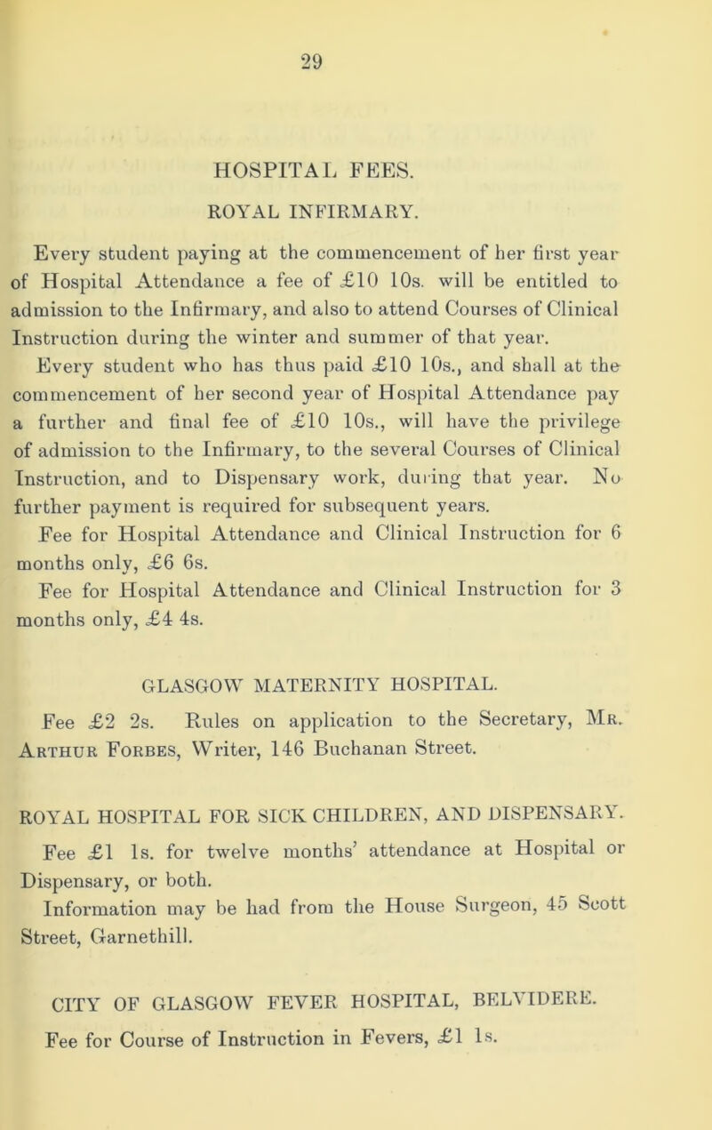 HOSPITAL FEES. ROYAL INFIRMARY. Every student paying at the commencement of her first year of Hospital Attendance a fee of £10 10s. will be entitled to admission to the Infirmary, and also to attend Courses of Clinical Instruction during the winter and summer of that year. Every student who has thus paid <£10 10s., and shall at the commencement of her second year of Hospital Attendance pay a further and final fee of £10 10s., will have the privilege of admission to the Infirmary, to the several Courses of Clinical Instruction, and to Dispensary work, during that year. No further payment is required for subsequent years. Fee for Hospital Attendance and Clinical Instruction for 6 months only, £6 6s. Fee for Hospital Attendance and Clinical Instruction for 3 months only, £4 4s. GLASGOW MATERNITY HOSPITAL. Fee £2 2s. Rules on application to the Secretary, Mr. Arthur Forbes, Writer, 146 Buchanan Street. ROYAL HOSPITAL FOR SICK CHILDREN, AND DISPENSARY. Fee £1 Is. for twelve months’ attendance at Hospital or Dispensary, or both. Information may be had from the House Surgeon, 45 Scott Street, Garnethill. CITY OF GLASGOW FEVER HOSPITAL, BELYIDERE. Fee for Course of Instruction in Fevers, £1 Is.