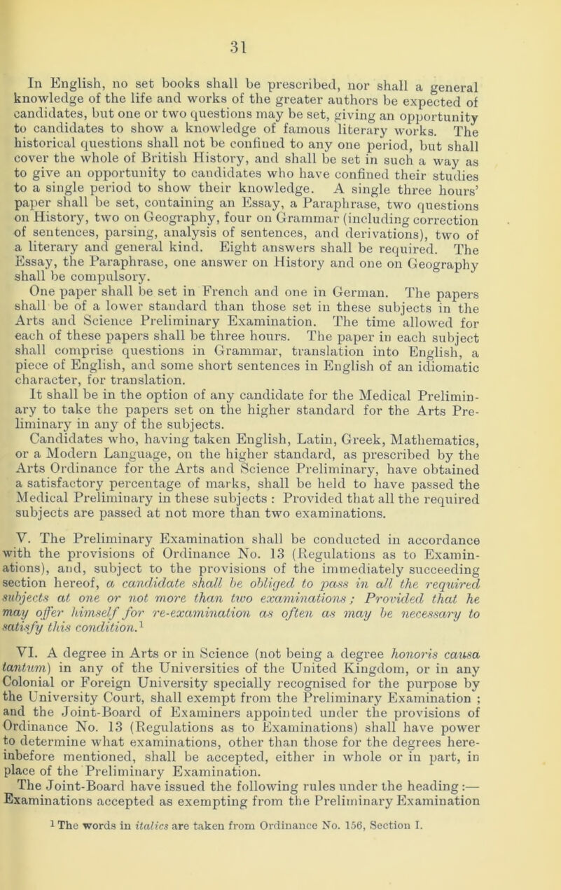 In English, no set books shall be prescribed, nor shall a general knowledge of the life and works of the greater authors be expected of candidates, but one or two questions may be set, giving an opportunity to candidates to show a knowledge of famous literary works. The historical questions shall not be confiued to any one period, but shall cover the whole of British History, and shall be set in such a way as to give an opportunity to candidates who have confined their studies to a single period to show their knowledge. A single three hours’ paper shall be set, containing an Essay, a Paraphrase, two questions on History, two on Geography, four on Grammar (including correction of sentences, parsing, analysis of sentences, and derivations), two of a literary and general kind. Eight answers shall be required. The Essay, the Paraphrase, one answer on History and one on Geography shall be compulsory. One paper shall be set in French and one in German. The papers shall be of a lower standard than those set in these subjects in the Arts and Science Preliminary Examination. The time allowed for each of these papers shall be three hours. The paper in each subject shall comprise questions in Grammar, translation into English, a piece of English, and some short sentences in English of an idiomatic character, for translation. It shall be in the option of any candidate for the Medical Prelimin- ary to take the papers set on the higher standard for the Arts Pre- liminary in any of the subjects. Candidates who, having taken English, Latin, Greek, Mathematics, or a Modern Language, on the higher standard, as prescribed by the Arts Ordinance for the Arts and Science Preliminary, have obtained a satisfactory percentage of marks, shall be held to have passed the Medical Preliminary in these subjects : Provided that all the required subjects are passed at not more than two examinations. V. The Preliminary Examination shall be conducted in accordance with the provisions of Ordinance No. 13 (Regulations as to Examin- ations), and, subject to the provisions of the immediately succeeding section hereof, a candidate shall he obliged to pass in all the required subjects at one or not more than two examinations; Provided that he may offer himself for re-examination as often as may be necessary to satisfy this condition.1 VI. A degree in Arts or in Science (not being a degree honoris causa tantum) in any of the Universities of the United Kingdom, or in any Colonial or Foreign University specially recognised for the purpose by the University Court, shall exempt from the Preliminary Examination ; and the Joint-Board of Examiners appointed under the provisions of Ordinance No. 13 (Regulations as to Examinations) shall have power to determine what examinations, other than those for the degrees here- inbefore mentioned, shall be accepted, either in whole or iu part, in place of the Preliminary Examination. The Joint-Board have issued the following rules under the heading:— Examinations accepted as exempting from the Preliminary Examination 1 The words in italics are taken from Ordinance No. 156, Section I.