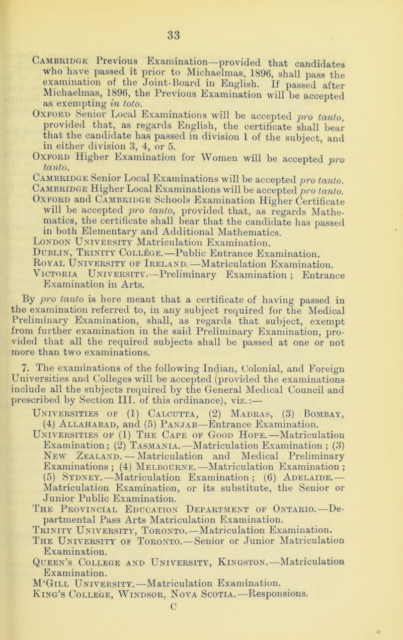 Cambridge Previous Examination—provided that candidates who have passed it prior to Michaelmas, 1896, shall pass the examination of the Joint-Board in English. If passed after Michaelmas, 1896, the Previous Examination will he accepted as exempting in toto. Oxford Senior Local Examinations will be accepted pro tanlo, provided that, as regards English, the certificate shall bear that the candidate has passed in division 1 of the subject, and in either division 3, 4, or 5. Oxford Higher Examination for Women will be accepted pro tanto. Cambridge Senior Local Examinations will be accepted pro tanto. Cambridge Higher Local Examinations will be accepted pro tanto. Oxford and Cambridge Schools Examination Higher Certificate will be accepted pro tanlo, provided that, as regards Mathe- matics, the certificate shall bear that the candidate has passed in both Elementary and Additional Mathematics. London University Matriculation Examination. Dublin, Trinity College.—Public Entrance Examination. Royal University of Ireland.—Matriculation Examination. Victoria University.—Preliminary Examination ; Entrance Examination in Arts. By pro tanto is here meant that a certificate of having passed in the examination referred to, in any subject required for the Medical Preliminary Examination, shall, as regards that subject, exempt from further examination in the said Preliminary Examination, pro- vided that all the required subjects shall be passed at one or not more than two examinations. 7. The examinations of the following Indian, Colonial, and Foreign Universities and Colleges will be accepted (provided the examinations include all the subjects required by the General Medical Council and prescribed by Section III. of this ordinance), viz.:— Universities of (1) Calcutta, (2) Madras, (3) Bombay, (4) Allahabad, and (5) Panjab—Entrance Examination. Universities of (1) The Cape of Good Hope.—Matriculation Examination; (2) Tasmania.—Matriculation Examination; (3) New Zealand. — Matriculation and Medical Preliminary Examinations; (4) Melbourne.—-Matriculation Examination; (5) Sydney.—Matriculation Examination; (6) Adelaide.— Matriculation Examination, or its substitute, the Senior or Junior Public Examination. The Provincial Education Department of Ontario.—De- partmental Pass Arts Matriculation Examination. Trinity University, Toronto.—Matriculation Examination. The University of Toronto.—Senior or Junior Matriculation Examination. Queen’s College and University, Kingston.—Matriculation Examination. M‘Gill University.—Matriculation Examination. King’s College, Windsor, Nova Scotia.—Responsions. C
