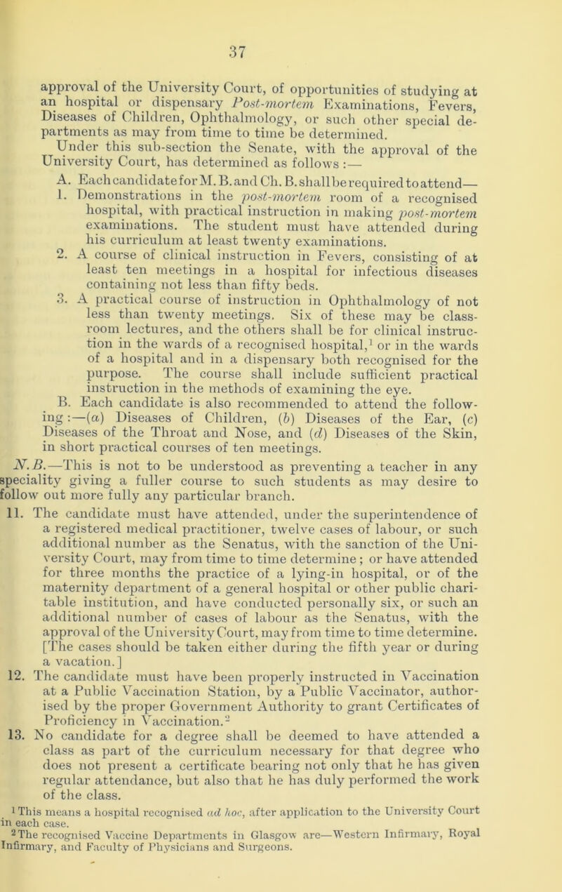approval of the University Court, of opportunities of studying at an hospital or dispensary Post-mortem Examinations, Fevers, Diseases of Children, Ophthalmology, or such other special de- partments as may from time to time be determined. Under this sub-section the Senate, with the approval of the University Court, has determined as follows : — A. Each candidate for M.B. and Ch. B.shallbe required to attend— 1. Demonstrations in the post-mortem room of a recognised hospital, with practical instruction in making post-mortem examinations, llie student must have attended during his curriculum at least twenty examinations. 2. A course of clinical instruction in Fevers, consisting of at least ten meetings in a hospital for infectious diseases containing not less than fifty beds. 3. A practical course of instruction in Ophthalmology of not less than twenty meetings. Six of these may be class- room lectures, and the others shall be for clinical instruc- tion in the wards of a recognised hospital,1 or in the wards of a hospital and in a dispensary both recognised for the purpose. The course shall include sufficient practical instruction in the methods of examining the eye. B. Each candidate is also recommended to attend the follow- ing :—(a) Diseases of Children, (b) Diseases of the Ear, (c) Diseases of the Throat and Nose, and (cl) Diseases of the Skin, in short practical courses of ten meetings. -V.J3.—This is not to be understood as preventing a teacher in any speciality giving a fuller course to such students as may desire to follow out more fully any particular branch. 11. The candidate must have attended, under the superintendence of a registered medical practitioner, twelve cases of labour, or such additional number as the Senatus, with the sanction of the Uni- versity Court, may from time to time determine; or have attended for three months the practice of a lying-in hospital, or of the maternity department of a general hospital or other public chari- table institution, and have conducted personally six, or such an additional number of cases of labour as the Senatus, with the approval of the University Court, may from time to time determine. [The cases should be taken either during the fifth year or during a vacation.] 12. The candidate must have been properly instructed in Vaccination at a Public Vaccination Station, by a Public Vaccinator, author- ised by the proper Government Authority to grant Certificates of Proficiency in Vaccination.- 13. No candidate for a degree shall be deemed to have attended a class as part of the curriculum necessary for that degree who does not present a certificate bearing not only that he has given regular attendance, but also that he has duly performed the work of the class. 1 This means a hospital recognised ad hoc, after application to the University Court in each case. 2 The recognised Vaccine Departments in Glasgow are—Western Infirmary, Royal Infirmary, and Faculty of Physicians and Surgeons.