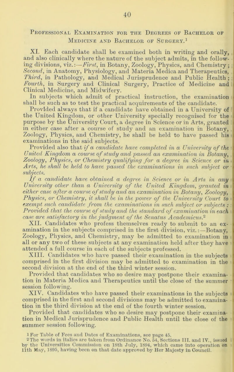 Professional Examination for the Degrees of Bachelor of Medicine and Bachelor of Surgery.1 XI. Each candidate shall be examined both in writing and orally, and also clinically where the nature of the subject admits, in the follow- ing divisions, viz.:—First, in Botany, Zoology, Physics, and Chemistry; Second, in Anatomy, Physiology, and Materia Medica and Therapeutics, Third, in Pathology, and Medical Jurisprudence and Public Health ; Fourth, in Surgery and Clinical Surgery, Practice of Medicine and Clinical Medicine, and Midwifery. In subjects which admit of practical instruction, the examination i shall be such as to test the practical acquirements of the candidate. Provided always that if a candidate have obtained in a University of the United Kingdom, or other University specially recognised for the purpose by the University Court, a degree in Science or in Arts, granted i in either case after a course of study and an examination in Botany, Zoology, Physics, and Chemistry, he shall be held to have passed his examinations in the said subjects. Provided also that if a candidate have completed in a University of the United Kingdom a course of study and passed an examination in Botany, \ Zoology, Physics, or Chemistry qualifying for a degree in Science or in 1 Arts, he shall be held to have passed the examinations in such subject or subjects. If a candidate have obtained a degree in Science or in Arts in any 1 University other than a University of the United Kingdom, granted in either case after a course of study and an examination in Botany, Zoology, Physics, or Chemistry, it shall be in the power of the University Court to exempt such candidate from the examinations in such subject or subjects : Provided that the course of study and the standard of examination in each case are satisfactory in the judgment of the Senatus Academicus.2 XII. Candidates who profess themselves ready to submit to an ex- * amination in the subjects comprised in the first division, viz.:—Botany, Zoology, Physics, and Chemistry, may be admitted to examination in all or any two of these subjects at any examination held after they have attended a full course in each of the subjects professed. XIII. Candidates who have passed their examination in the subjects comprised in the first division may be admitted to examination in the second division at the end of the third winter session. Provided that candidates who so desire may postpone their examina- tion in Materia Medica and Therapeutics until the close of the summer session following. XIV. Candidates who have passed their examinations in the subjects comprised in the first and second divisions may be admitted to examina- tion in the third division at the end of the fourth winter session. Provided that candidates who so desire may postpone their examina- tion in Medical Jurisprudence and Public Health until the close of the summer session following. 1 For Table of Fees and Dates of Examinations, see page 45. 2 The words in italics are taken from Ordinance No. 54, Sections III. and IV., issued by the Universities Commission on 18th July, 1894, which came into operation on