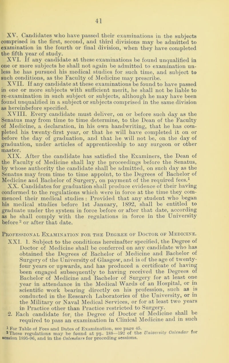 XV. Candidates who have passed their examinations in the subjects comprised in the first, second, and third divisions may be admitted to examination in the fourth or final division, when they have completed the fifth year of study. XVI. If any candidate at these examinations be found unqualified in one or more subjects he shall not again be admitted to examination un- less he has pursued his medical studies for such time, and subject to such conditions, as the Faculty of Medicine may prescribe. XVII. If any candidate at these examinations be found to have passed in one or more subjects with sufficient merit, he shall not be liable to re-examination in such subject or subjects, although he may have been found unqualified in a subject or subjects comprised in the same division as hereinbefore specified. XVIII. Every candidate must deliver, on or before such day as the Senatus may from time to time determine, to the Dean of the Faculty of Medicine, a declaration, in his own handwriting, that he has com- pleted his twenty-first year, or that he will have completed it on or before the day of graduation, and that he will not be, on the day of graduation, under articles of apprenticeship to any surgeon or other master. XIX. After the candidate has satisfied the Examiners, the Dean of the Facility of Medicine shall lay the proceedings before the Senatus, by whose authority the candidate shall be admitted, on such day as the Senatus may from time to time appoint, to the Degrees of Bachelor of Medicine and Bachelor of Surgery, on payment of the required fees.1 XX. Candidates for graduation shall produce evidence of their having conformed to the regulations which were in force at the time they com- menced their medical studies : Provided that any student who began his medical studies before 1st January, 1892, shall be entitled to graduate under the system in force before or after that date, according as he shall comply with the regulations in force in the University before 2 or after that date. Professional Examination for the Degree of Doctor of Medicine. XXI. 1. Subject to the conditions hereinafter specified, the Degree of Doctor of Medicine shall be conferred on any candidate who has obtained the Degrees of Bachelor of Medicine and Bachelor of Surgery of the University of Glasgow, and is of the age of twenty- four years or upwards, and has produced a certificate of having been engaged subsequently to having received the Degrees of Bachelor of Medicine and Bachelor of Surgery for at least one year in attendance in the Medical Wards of an Hospital, or in scientific work bearing directly on his profession, such as is conducted in the Research Laboratories of the University, or in the Military or Naval Medical Services, or for at least two years in Practice other than Practice restricted to Surgery. 2. Each candidate for, the Degree of Doctor of Medicine shall be required to pass an examination in Clinical Medicine and in such 1 For Table of Fees and Dates of Examination, see pane 45. 2 These regulations may be found at pp. 188—192 of the University Calendar for session 1S95-96, and in the Calendars for preceding sessions.