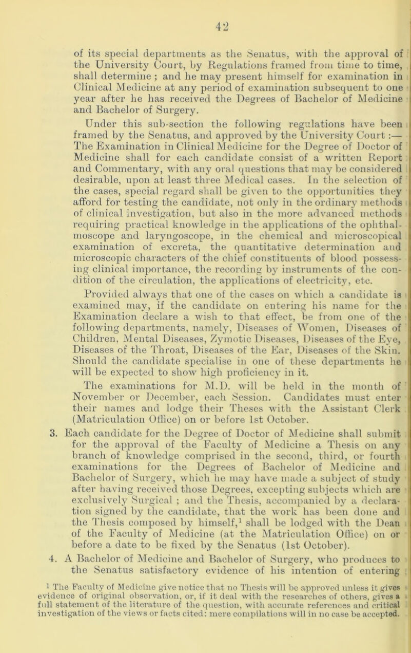 of its special departments as the Senatus, with the approval of the University Court, by Regulations framed from time to time, shall determine ; and he may present himself for examination in Clinical Medicine at any period of examination subsequent to one year after he has received the Degrees of Bachelor of Medicine and Bachelor of Surgery. Under this sub-section the following regulations have been framed by the Senatus, and approved by the University Court:— The Examination in Clinical Medicine for the Degree of Doctor of Medicine shall for each candidate consist of a written Report and Commentary, with any oral questions that may be considered desirable, upon at least three Medical cases. In the selection of the cases, special regard shall be given to the opportunities they afford for testing the candidate, not only in the ordinary methods of clinical investigation, but also in the more advanced methods requiring practical knowledge in the applications of the ophthal- moscope and laryngoscope, in the chemical and microscopical examination of excreta, the quantitative determination and microscopic characters of the chief constituents of blood possess- ing clinical importance, the recording by instruments of the con- dition of the circulation, the applications of electricity, etc. Provided always that one of the cases on which a candidate is examined may, if the candidate on entering his name for the Examination declare a wish to that effect, be from one of the following departments, namely, Diseases of Women, Diseases of Children, Mental Diseases, Zymotic Diseases, Diseases of the Eye, Diseases of the Throat, Diseases of the Ear, Diseases of the Skin. Should the candidate specialise in one of these departments he will be expected to show high proficiency in it. The examinations for M.D. will be held in the month of November or December, each Session. Candidates must enter their names and lodge their Theses with the Assistant Clerk (Matriculation Office) on or before 1st October. 3. Each candidate for the Degree of Doctor of Medicine shall submit for the approval of the Faculty of Medicine a Thesis on any branch of knowledge comprised in the second, third, or fourth examinations for the Degrees of Bachelor of Medicine and Bachelor of Surgery, which he may have made a subject of study after having received those Degrees, excepting subjects which are exclusively Surgical ; and the Thesis, accompanied by a declara- tion signed by the candidate, that the work has been done and the Thesis composed by himself,1 shall be lodged with the Dean of the Faculty of Medicine (at the Matriculation Office) on or before a date to be fixed by the Senatus (1st October). 4. A Bachelor of Medicine and Bachelor of Surgery, who produces to the Senatus satisfactory evidence of his intention of entering 1 The Faculty of Medicine give notice that no Thesis will be approved tinless it gives evidence of original observation, or, if it deal with the researches of others, gives a full statement of the literature of the question, with accurate references and critical investigation of the views or facts cited: mere compilations will in no case be accepted.