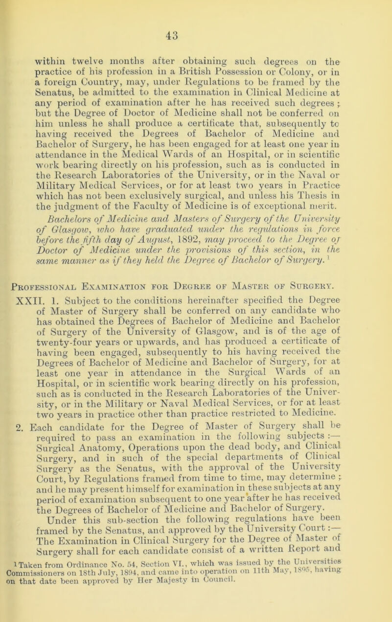 within twelve months after obtaining such degrees on the practice of his profession in a British Possession or Colony, or in a foreign Country, may, under Regulations to be framed by the Senatus, be admitted to the examination in Clinical Medicine at any period of examination after he has received such degrees -r but the Degree of Doctor of Medicine shall not be conferred on him unless he shall produce a certificate that, subsequently to having received the Degrees of Bachelor of Medicine and Bachelor of Surgery, he has been engaged for at least one year in attendance in the Medical Wards of an Hospital, or in scientific work bearing directly on his profession, such as is conducted in the Research Laboratories of the University, or in the Naval or Military Medical Services, or for at least two years in Practice which has not been exclusively surgical, and unless his Thesis in the judgment of the Faculty of Medicine is of exceptional merit. Bachelors of Medicine and Masters of Surgery of the University of Glasgow, who have graduated under the regulations in force before the fifth day of August, 1892, may proceed to the Degree or Doctor of Medicine under the provisions of this section, in the same manner as if they held the Degree of Bachelor of Surgery.1 Professional Examination for Degree of Master of Surgery. XXII. 1. Subject to the conditions hereinafter specified the Degree of Master of Surgery shall be conferred on any candidate who has obtained the Degrees of Bachelor of Medicine and Bachelor of .Surgery of the University of Glasgow, and is of the age of twenty-four years or upwards, and has produced a certificate of having been engaged, subsequently to his having received the Degrees of Bachelor of Medicine and Bachelor of Surgery, for at least one year in attendance in the Surgical Wards of an Hospital, or in scientific work bearing directly on his profession, such as is conducted in the Research Laboratories of the Univer- sity, or in the Military or Naval Medical Services, or for at least two years in practice other than practice restricted to Medicine. 2. Each candidate for the Degree of Master of Surgery shall be required to pass an examination in the following subjects :— Surgical Anatomy, Operations upon the dead body, and Clinical Surgery, and in such of the special departments of Clinical Surgery as the Senatus, with the approval of the University Court, by Regulations framed from time to time, may determine and he may present himself for examination in.these subjects at any period of examination subsequent to one year after he has received the Degrees of Bachelor of Medicine and Bachelor of Surgery. Under this sub-section the following regulations have been framed by the Senatus, and approved by the University Court- The Examination in Clinical Surgery for the Degree of Master of Surgery shall for each candidate consist of a written Report and 1 Taken from Ordinance No. 54, Section VI., which was issued by the Universities Commissioners on ISth July, 1804, and came into operation on 11th May, isos, having on that date been approved by Her Majesty in Council.