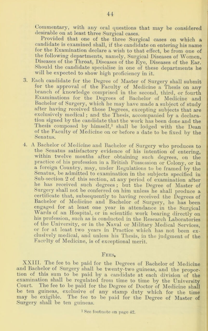 Commentary, with any oral questions that may be considered desirable on at least three Surgical cases. Provided that one of the three Surgical cases on which a candidate is examined shall, if the candidate on entering his name for the Examination declare a wish to that effect, be from one of the following departments, namely, Surgical Diseases of Women, Diseases of the Throat, Diseases of the Eye, Diseases of the Ear. Should the candidate specialise in one of these departments he will be expected to show high proficiency in it. 3. Each candidate for the Degree of Master of Surgery shall submit for the approval of the Faculty of Medicine a Thesis on any branch of knowledge comprised in the second, third, or fourth Examinations for the Degrees of Bachelor of Medicine and Bachelor of Surgery, which he may have made a subject of study after having received those Degrees, excepting subjects that are exclusively medical; and the Thesis, accompanied by a declara- tion signed by the candidate that the work has been done and the Thesis composed by himself,1 shall be lodged with the Dean of the Faculty of Medicine on or before a date to be fixed by the Senatus. 4. A Bachelor of Medicine and Bachelor of Surgery who produces to the Senatus satisfactory evidence of his intention of entering, within twelve months after obtaining such degrees, on the practice of his profession in a British Possession or Colony, or in a foreign Country, may, under Regulations to be framed by the Senatus, be admitted to examination in the subjects specified in Sub-section 2 of this section, at any period of examination after lie has received such degrees; but the Degree of Master of Surgery shall not be conferred on him unless he shall produce a certificate that, subsequently to having received the Degrees of Bachelor of Medicine and Bachelor of Surgery, he has been engaged for at least one year in attendance in the Surgical Wards of an Hospital, or in scientific work bearing directly on bis profession, such as is conducted in the Research Laboratories of the University, or in the Naval or Military Medical Services, or for at least two years in Practice which has not been ex- clusively medical, and unless his Thesis, in the judgment of the Faculty of Medicine, is of exceptional merit. Fees. XXIII. The fee to be paid for the Degrees of Bachelor of Medicine and Bachelor of Surgery shall be twenty-two guineas, and the propor- tion of this sum to be paid by a candidate at each division of the examination shall be regulated from time to time by the University Court. The fee to be paid for the Degree of Doctor of Medicine shall be ten guineas, exclusive of any stamp duty which for the time may be exigible. The fee to be paid for the Degree of Master of Surgery shall be ten guineas. 1 See footnote on page 42.