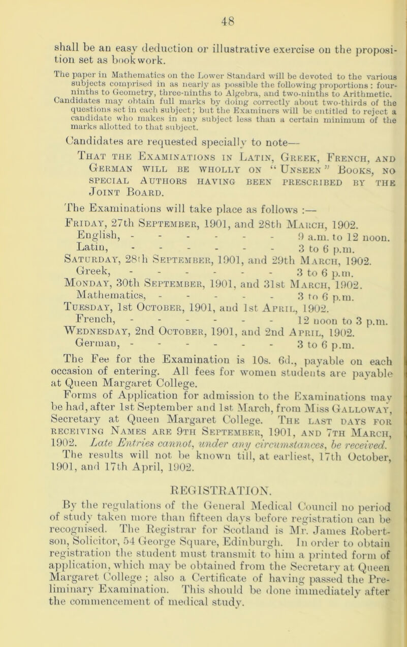 shall be an easy deduction or illustrative exercise on the proposi- tion set as bookwork. The paper in Mathematics on the Lower Standard will be devoted to the various subjects comprised in as nearly as possible the following proportions : four- ninths to Geometry, three-ninths to Algebra, and two-ninths to Arithmetic. Candidates may obtain full marks by doing correctly about two-thirds of the questions set in each subject; but the Examiners will be entitled to reject a candidate who makes in any subject less than a certain minimum of the marks allotted to that subject. Candidates are requested specially to note— That the Examinations in Latin, Greek, French, and German will be wholly on “ Unseen ” Books, no special Authors having been prescribed by the Joint Board. The Examinations will take place as follows :— Friday, 27th September, 1901, and 28th March, 1902. English, ------ 9 a.m. to 12 noon. Latin, - - - - - - 3 to 6 p.m. Saturday, 28th September, 1901, and 29th March, 1902. Greek, 3 to 6 p.m. Monday, 30th September, 1901, and 31st March, 1902. Mathematics, - - - - . 3 to 6 p.m. Tuesday, 1st October, 1901, aud 1st April, 1902. French, - - - - - - 12 noon to 3 p.m. Wednesday, 2nd October, 1901, and 2nd April, 1902. German, - - - - - - 3 to 6 p.m. The Fee for the Examination is 10s. 6d., payable on each occasion of entering. All fees for women students are payable at Queen Margaret College. Forms of Application for admission to the Examinations may be had, after 1st September and 1st March, from Miss Galloway, Secretary at Queen Margaret College. The last days for receiving Names are 9th September, 1901, and 7th March, 1902. Late Entries cannot, under any circumstances, be received. The results will not be known till, at earliest, 17th October, 1901, and 17th April, 1902. REGISTRATION. By the regulations of the General Medical Council no period of study taken more than fifteen days before registration can be recognised. The Registrar for Scotland is Mr. James Robert- son, Solicitor, 54 George Square, Edinburgh. In order to obtain registration the student must transmit to him a printed form of application, which may be obtained from the Secretary at Queen Margaret College ; also a Certificate of having passed the Pre- liminary Examination. This should be done immediately after the commencement of medical study.