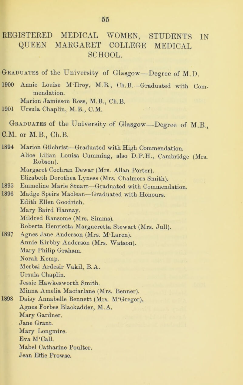 REGISTERED MEDICAL WOMEN, STUDENTS IN QUEEN MARGARET COLLEGE MEDICAL SCHOOL. Graduates of the University of Glasgow—Degree of M.D. 1900 Annie Louise M‘Ilroy, M.B., Ch.B.—Graduated with Com- mendation. Marion Jamieson Ross, M.B., Ch.B. 1901 Ursula Chaplin, M.B., C.M. Graduates of the University of Glasgow—Degree of M.B., C.M. or M.B., Ch.B. 1894 Marion Gilchrist—Graduated with High Commendation. Alice Lilian Louisa Cumming, also D.P.H., Cambridge (Mrs. Robson). Margaret Cochran Dewar (Mrs. Allan Porter). Elizabeth Dorothea Lyness (Mrs. Chalmers Smith). 1895 Emmeline Marie Stuart—Graduated with Commendation. 1896 Madge Speirs Maclean—Graduated with Honours. Edith Ellen Goodrich. Mary Baird Hannay. Mildred Ransome (Mrs. Simms). Roberta Henrietta Margueretta Stewart (Mrs. Jull). 1897 Agnes Jane Anderson (Mrs. M'Laren). Annie Kirbby Anderson (Mrs. Watson). Mary Philip Graham. Norah Kemp. Merbai Ardesir Vakil, B.A. Ursula Chaplin. Jessie Hawkesworth Smith. Minna Amelia Macfarlane (Mrs. Benner). 1898 Daisy Annabelle Bennett (Mrs. M'Gregor). Agnes Forbes Blackadder, M.A. Mary Gardner. Jane Grant. Mary Longmire. Eva M'Call. Mabel Catharine Poulter. Jean Effie Prowse.