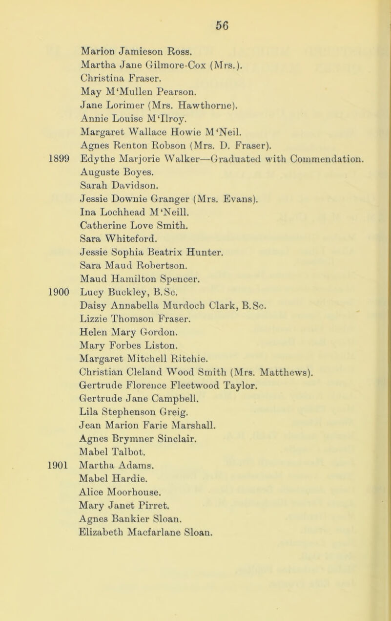 Marion Jamieson Ross. Martha Jane Gilmore-Cox (Mrs.). Christina Fraser. May M‘Mullen Pearson. Jane Lorinier (Mrs. Hawthorne). Annie Louise M‘Ilroy. Margaret Wallace Howie M ‘Neil. Agnes Renton Robson (Mrs. D. Fraser). 1899 Edythe Marjorie Walker—Graduated with Commendation. Auguste Boyes. Sarah Davidson. Jessie Downie Granger (Mrs. Evans). Ina Lochhead M‘Neill. Catherine Love Smith. Sara Whiteford. Jessie Sophia Beatrix Hunter. Sara Maud Robertson. Maud Hamilton Spencer. 1900 Lucy Buckley, B.Sc. Daisy Annabella Murdoch Clark, B.Sc. Lizzie Thomson Fraser. Helen Mary Gordon. Mary Forbes Liston. Margaret Mitchell Ritchie. Christian Cleland Wood Smith (Mrs. Matthews). Gertrude Florence Fleetwood Taylor. Gertrude Jane Campbell. Lila Stephenson Greig. Jean Marion Farie Marshall. Agnes Brymner Sinclair. Mabel Talbot. 1901 Martha Adams. Mabel Hardie. Alice Moorhouse. Mary Janet Pirret. Agnes Bankier Sloan. Elizabeth Macfarlane Sloan.