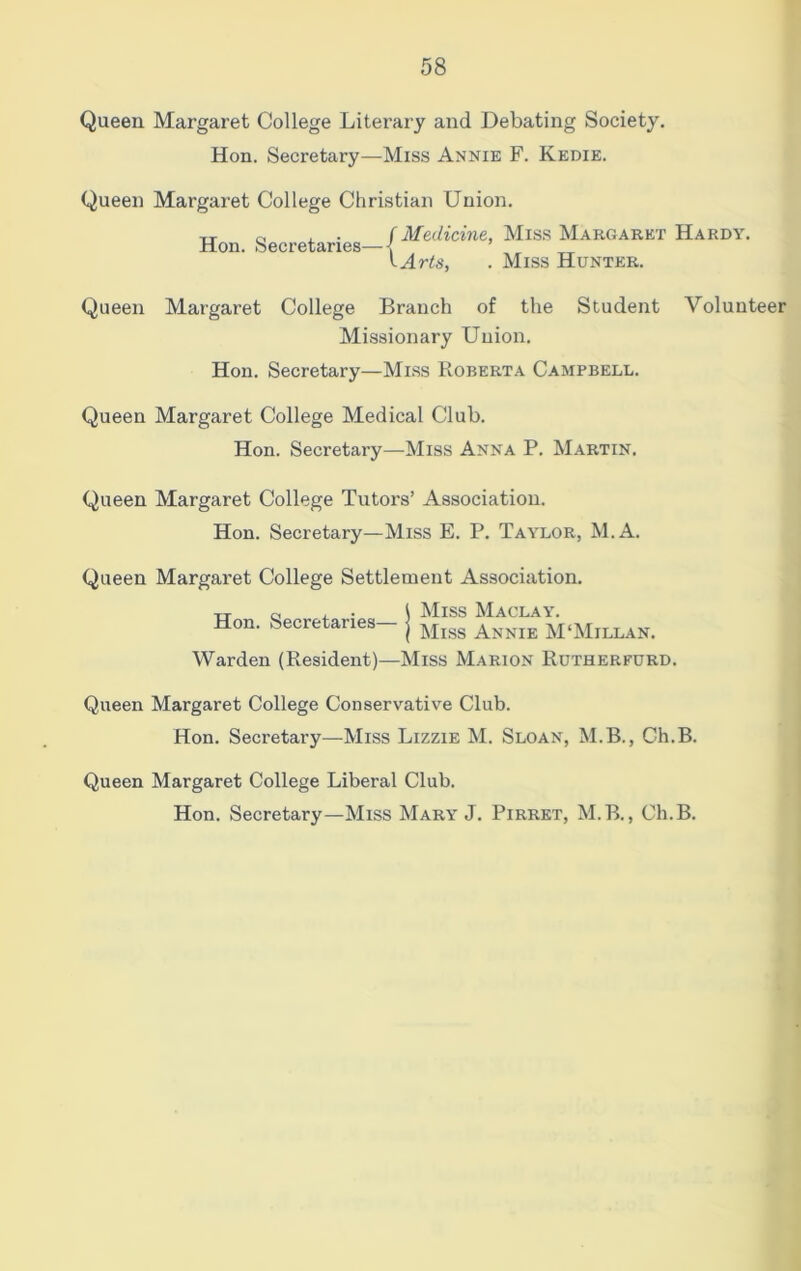 Queen Margaret College Literary and Debating Society. Hon. Secretary—Miss Annie F. Kedie. Queen Margaret College Christian Union. Hon. Secretaries— /Medicine, Miss Margaret Hardy. I Arts, . Miss Hunter. Queen Margaret College Branch of the Student Volunteer Missionary Union. Hon. Secretary—Miss Roberta Campbell. Queen Margaret College Medical Club. Hon. Secretary—Miss Anna P. Martin. Queen Margaret College Tutors’ Association. Hon. Secretary—Miss E. P. Taylor, M.A. Queen Margaret College Settlement Association. xx c , . \ Miss Maclay. Hon. Secretaries- j Mlgs Annie M‘Millan. Warden (Resident)—Miss Marion Rutherfurd. Queen Margaret College Conservative Club. Hon. Secretary—Miss Lizzie M. Sloan, M.B., Ch.B. Queen Margaret College Liberal Club. Hon. Secretary—Miss Mary J. Pirret, M.B., Ch.B.