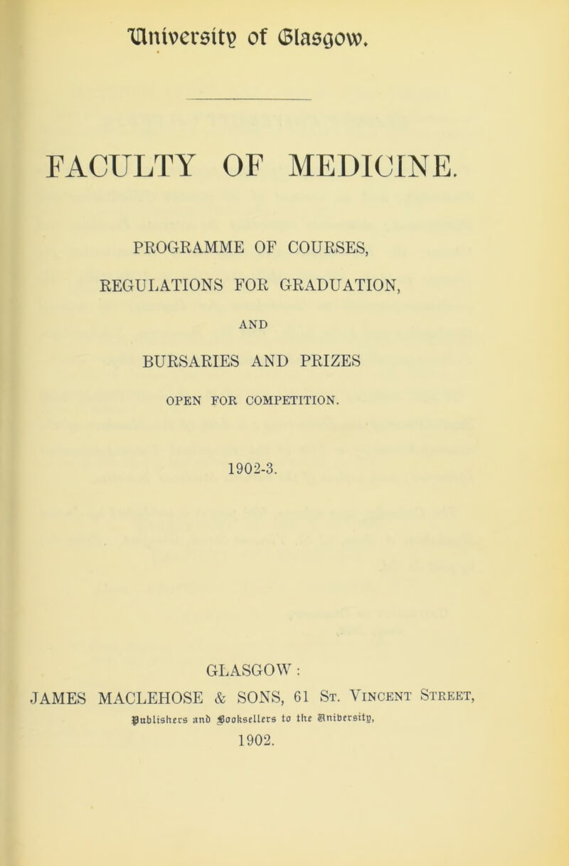 'University of (Blasgow FACULTY OF MEDICINE. PROGRAMME OF COURSES, REGULATIONS FOR GRADUATION, AND BURSARIES AND PRIZES OPEN FOR COMPETITION. 1902-3. GLASGOW : JAMES MACLEHOSE & SONS, 61 St. Vincent Street, Publishers ant) booksellers to the Snibersitg, 1902.