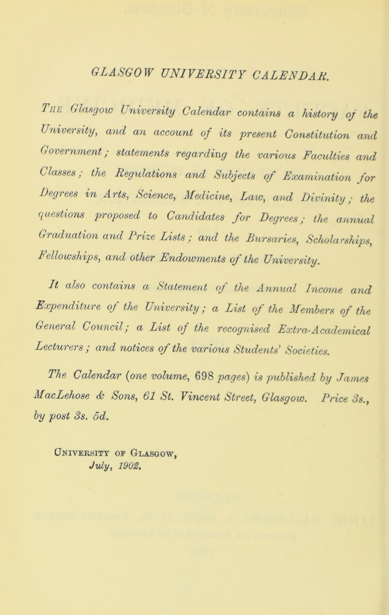 GLASGOW UNIVERSITY CALENDAR. 1 he Glasgow University Calendar contains a history oj the University, and an account of its present Constitution and Government; statements regarding the various Faculties and Classes; the Regulations and Subjects of Examination for Degrees in Arts, Science, Medicine, Law, and Divinity; the questions proposed to Candidates for Degrees; the annual Graduation and Prize Lists; and the Bursaries, Scholarships, I ellowships, and other Endowments of the University. It also contains a Statement of the Annual Income and Expenditure of the University; a List of the Members of the General Council; a List of the recognised Extra,-Academical Lecturers ; and notices of the various Students Societies. The Calendar (one volume, 698 pages) is published by James MacLehose & Sons, 61 St. Vincent Street, Glasgow. Price 3s.y by post 3s. 5d. University of Glasgow, July, 1902,