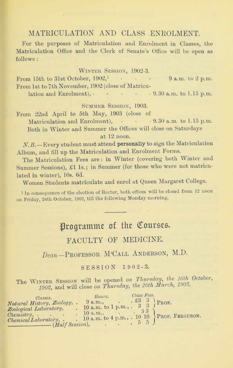 MATRICULATION AND CLASS ENROLMENT. For the purposes of Matriculation and Enrolment in Classes, the Matriculation Office and the Clei'k of Senate’s Office will be open as follows : Winter Session, 1902-3. From 15th to 31st October, 1902,1 - - - 9 a.m. to 2 p.m. From 1st to 7th November, 1902 (close of Matricu- lation and Enrolment), 9.30 a.m. to 1.15 p.m. Summer Session, 1903. From 22nd April to 5th May, 1903 (close of Matriculation and Enrolment), - - - 9.30 a.m. to 1.15 p.m. Both in Winter and Summer the Offices will close on Saturdays at 12 noon. N.B.—Every student must attend personally to sign the Matriculation Album, and fill up the Matriculation and Enrolment Forms. The Matriculation Fees are : in Winter (covering both Winter and Summer Sessions), £1 Is.; in Summer (for those who were not matricu- lated in winter), 10s. 6d. Women Students matriculate and enrol at Queen Margaret College. 1 In consequence of the election of Rector, both offices will be closed from 12 noon on Friday, 24th October, 1902, till the following Monday morning. programme of the (bourses. FACULTY OF MEDICINE. Dean —Professor M'Call Anderson, M.D. SESSION 1902-3. The Winter Session will be opened on Thursday, the 16th October, 1902, and will close on Thursday, the 26th March, 11 03. Classes. Natural History, Zoology, . Zoological Laboratory, Chemistry, . . • • Chemical Laboratory, Prof. • [Half Session), Hours. Class Fees. 9 a.m., . • £3 3 1 10 a.m. to 1 p.m., . d a J 1 fl a m . • 3 3 | 10 a.m. to 4 p.m., . 10 10 [Prof. Ferguson.
