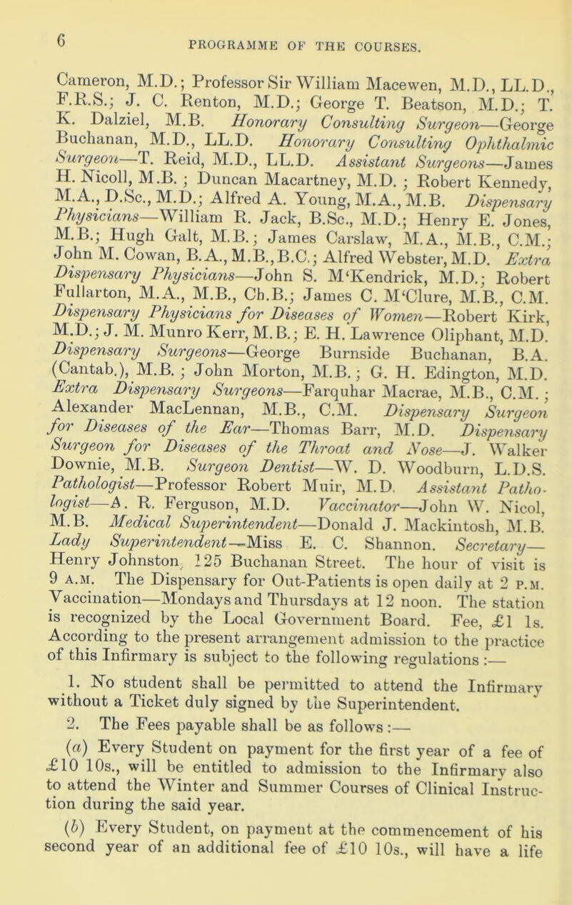 PROGRAMME OF THE COURSES. Cameron, M.D.; Professor Sir William Macewen, M.D., LL.D., F.K.S.; J. C. Renton, M.D.; George T. Beatson, M.D.; T. K. Dalziel, M.B. Honorary Consulting Surgeon—George Buchanan, M.D., LL.D. Honorary Consulting Ophthalmic Surgeon T. Reid, M.D., LL.D. Assistant Surgeons—James H. Nicoll, M.B. ■ Duncan Macartney, M.D. ; Robert Kennedy, M.A., D.Sc., M.D.; Alfred A. Young, M.A., M.B. Dispensary Physicians—William R. Jack, B.Sc., M.D.; Henry E. Jones, M.B.; Hugh Galt, M.B.; James Carslaw, M.A., M.B., C.M.; John M. Cowan, B.A., M.B.,B.C.; Alfred Webster, M.D. Extra Dispensary Physicians—John S. M‘Kendrick, M.D.; Robert Fullarton, M.A., M.B., Ch.B.; James C. M‘Clure, M.B., C.M. Dispensary Physicians for Diseases of Women—Robert Kirk, M.D.; J. M. Munro Kerr, M.B.; E. H. Lawxence Oliphant, M.D. Dispensary Surgeons—George Burnside Buchanan, B.A (Cantab.), M.B. ; John Morton, M.B.; G. H. Edington, M.D. Extra Dispensary Surgeons—Farquhar Macrae, M.B., C.M.; Alexander MacLennan, M.B., C.M. Dispensary Surgeon foi Diseases of the Ear—Thomas Barr, M.D. Dispensary Surgeon for Diseases of the Throat and Nose—3. Walker Downie, M.B. Surgeon Dentist—W. D. Woodburn, L.D.S. Pathologist—Professor Robert Muir, M.D. Assistant Patho- logist—A. R. Ferguson, M.D. Vaccinator—John W. Nicol, M.B. Medical Superintendent—Donald J. Mackintosh, M.B.' Lady Superintendent—Miss E. C. Shannon. Secretary Henry Johnston 125 Buchanan Street. The hour of visit is 9 a.m. The Dispensary for Out-Patients is open daily at 2 p.m. Vaccination—Mondays and Thursdays at 12 noon. The station is recognized by the Local Government Board. Fee, £1 Is. According to the present arrangement admission to the practice of this Infirmary is subject to the following regulations : 1. No student shall be permitted to attend the Infirmarv without a Ticket duly signed by the Superintendent. 2. The Fees payable shall be as follows:— (a) Every Student on payment for the first year of a fee of £10 10s., will be entitled to admission to the Infirmary also to attend the Winter and Summer Courses of Clinical Instruc- tion during the said year. (b) Every Student, on paymeut at the commencement of his second year of an additional fee of £10 10s., will have a life