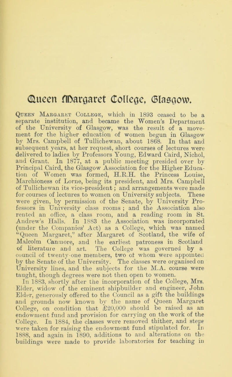 (Siueen flDarcjaret (ToUecje, Glaeciow. Queen Margaret College, which in 1893 ceased to be a separate institution, and became the Women’s Department of the University of Glasgow, was the result of a move- ment for the higher education of women begun in Glasgow by Mrs. Campbell of Tullichewan, about 1868. In that and subsequent years, at her request, short courses of lectures were delivered to ladies by Professors Young, Edward Caird, Nichol, and Grant. In 1877, at a public meeting presided over by Principal Caird, the Glasgow Association for the Higher Educa- tion of Women was formed, H.R.H. the Princess Louise, Marchioness of Lome, being its president, and Mrs. Campbell of Tullichewan its vice-president; and arrangements were made for courses of lectures to women on University subjects. These were given, by permission of the Senate, by University Pro- fessors in University class rooms ; and the Association also rented an office, a class room, and a reading room in St. Andrew’s Halls. In 1883 the Association was incoi'porated (under the Companies’ Act) as a College, which was named “Queen Margaret,” after Margaret of Scotland, the wife of Malcolm Canmore, and ihe earliest patroness in Scotland of literature and art. The College was governed by a council of twenty-one members, two ot whom were appointed by the Senate of the University. The classes were organised on University lines, and the subjects for the M.A. course were taught, though degrees were not then open to women. In 1883, shortly after the incorporation of the College, Mrs. Elder, widow of the eminent shipbuilder and engineer, John Elder, generously offered to the Council as a gift the buildings and grounds now known by the name of Queen Margaret College, on condition that £20,000 should be raised as an endowment fund and provision for carrying on the work of the College. In 1884, the classes were removed thither, and steps were taken for raising the endowment fund stipulated for. In 1888, and again in 1890, additions to and alterations on the buildings were made to provide laboratories for teaching in