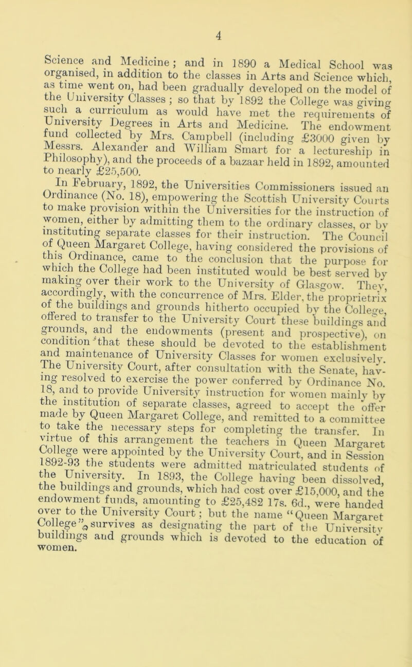 Science and Medicine; and in 1890 a Medical School wag organised, m addition to the classes in Arts and Science which as time went on, had been gradually developed on the model of the University Classes ; so that by 1892 the College was giving such a curriculum as would have met the requirements of University Degrees in Arts and Medicine. The endowment fund collected by Mrs. Campbell (including £3000 given by Messrs. Alexander and AVilliam Smart for a lectureship in i Inlosophy), and the proceeds of a bazaar held in 1892, amounted to nearly £2.'3,500. February, 1892, the Universities Commissioners is.sued an Ordinance (No._ 18), empowering the Scottish University Courts to make provision within the Universities for the instruction of women, either by admitting them to the ordinary classes, or bv instituting separate classes for their instruction' The Council ot Queen Margaret College, having considered the provisions of this Ordinance, came to the conclusion that the purpose for which the College had been instituted would be best served bv making over their work to the University of Glasgow Thev accordingly with the concurrence of Mrs.Elder, the proprietrix grounds hitherto occupied bv the Colleo-e ottered to transfer to the University Court these 'buildiims and grounds, and the endowments (present and prospective), on condition - that these should be devoted to the establishment and maintenance of University Classes for women exclusively, the University Court, after consultation with the Senate, hav- ing resolved to exercise the power conferred bv Ordinance No. 18, and to provide University instruction for women mainlv by the institution of separate classes, agreed to accept the offeV made by Queen Margaret College, and remitted to a committee to take the necessary stejis for completing the transfer In virtue of this arrangement the teachers in Queen Margaret Tf*® =PP®i“ted by the University Court, and in Session 1892-93 the students were admitted matriculated students of the University. In 1893, the College having been dissolved, the buildings and grounds, which had cost over £15,000, and the endowment funds, amounting to £25,482 17s. 6d., were handed over to the University Court; but the name “Queen Margaret College ^survives as designating the part of the University buildings and grounds which is devoted to the education of women.