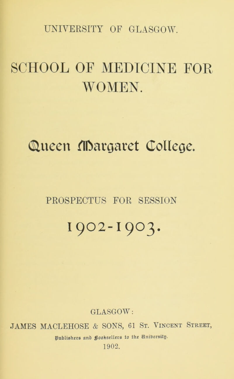 SCHOOL OF MEDICINE FOR WOMEN. (Sluecn nn>avgavct CoUege. PROSPECTUS FOR SESSION 1902-1903. GLASGOW: JAMES MACLEHOSE & SONS, 61 St. Vincent Street, {lubliehecs itnb j^oohstlltrs to titt Snibcrsitg. 1902.